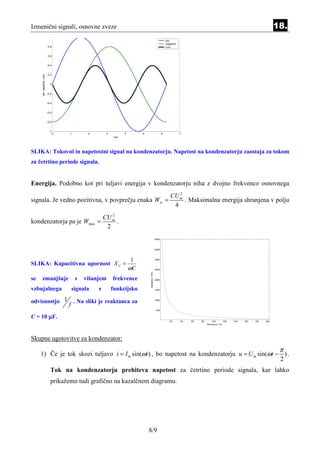 Izmenični signali, osnovne zveze                                                                                                                                                   18.
                            1
                                                                                                            tok
                                                                                                            napetost
                          0.8                                                                               moc


                          0.6


                          0.4


                          0.2
     tok, napetost, moc




                            0


                          -0.2


                          -0.4


                          -0.6


                          -0.8


                            -1
                                 0   1         2        3         4        5                            6              7
                                                            cas




SLIKA: Tokovni in napetostni signal na kondenzatorju. Napetost na kondenzatorju zaostaja za tokom
za četrtino periode signala.


Energija. Podobno kot pri tuljavi energija v kondenzatorju niha z dvojno frekvenco osnovnega
                                                                                                                  2
                                                                                                               CU m
signala. Je vedno pozitivna, v povprečju enaka Wsr =                                                                . Maksimalna energija shranjena v polju
                                                                                                                4
                                                          2
                                                       CU m
kondenzatorja pa je Wmax =                                  .
                                                        2
                                                                                                 4000



                                                                                                 3500




                                                                       1                         3000

SLIKA: Kapacitivna upornost X C =
                                                                      ωC                         2500
                                                                               reaktanca / Ohm




se   zmanjšuje                            s   višanjem      frekvence                            2000



vzbujalnega                              signala   s        funkcijsko                           1500




odvisnostjo 1 . Na sliki je reaktanca za                                                         1000

                                     f
                                                                                                 500


C = 10 µF.
                                                                                                               20      40   60   80        100       120   140   160   180   200
                                                                                                                                      frekvenca / Hz




Skupne ugotovitve za kondenzator:
                                                                                                                                                                                    π
     1) Če je tok skozi tuljavo i = I m sin(ωt ) , bo napetost na kondenzatorju u = U m sin(ωt − ) .
                                                                                                2
                             Tok na kondenzatorju prehiteva napetost za četrtino periode signala, kar lahko
                             prikažemo tudi grafično na kazalčnem diagramu.




                                                                               8/9
 