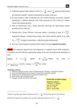 Izmenični signali, osnovne zveze                                                                                    18.
                                                                          Im            1
      2) Amplitudo napetosti lahko zapišemo tudi kot U m =                   , kjer je    upornost kondenzatorja
                                                                          ωC           ωC
           pri izmeničnih signalih2. Upornost kondenzatorja se manjša s frekvenco.
      3) Za lažjo predstavo lahko kondenzator pri zelo nizkih frekvencah (enosmerne razmere)
           nadomestimo z odprtimi sponkami (zelo velika upornost), pri zelo visokih pa s kratkim
           stikom (zelo majhna upornost).
      4) Moč na kondenzatorju niha z dvojno frekvenco tokovnega (ali napetostnega) signala,
           povprečna moč je enaka nič.
                                                                                                                       2
                                                                                                                    CU m
      5) Energija niha z dvojno frekvenco osnovnega signala, v povprečju je enaka Wsr =                                  ,
                                                                                                                     4
           maksimalna energija v kondenzatorju nastopi vsako četrtino periode signala, ko je velika
                         2
                      CU m
           Wmax =          . Energija je akumulirana v električnem polju kondenzatorja.
                       2
      6) Za vezja, v katerih napetost zaostaja za tokom rečemo, da imajo kapacitivni karakter.


Primer: Na kondenzator kapacitivnosti 8 µF priključimo vir napetosti sinusne oblike amplitude 1
V. Kolikšna mora biti frekvenca napetostnega signala, da bo imel tok kondenzatorja amplitudo 2,5
mA?
                                     Im                                  1V
Izračun:            Iz        Um =           dobimo           ωC =            = 400       ,      od        koder        je
                                     ωC                                2,5 mA

              1                                       312,50
ω=                         = 312,50 s-1 oziroma f =          Hz ≈ 50 Hz .
        400       ⋅ 8 µF                                2π

Vprašanja za obnovo:
   1) Določitev napetosti na uporu, tuljavi, kondenzatorju pri vzbujanju z izmeničnim signalom.
   2) Zveze med amplitudami toka in napetosti. Upornosti pri izmeničnih signalih.
   3) Prehitevanje ali zaostajanje toka za napetostjo, karakter vezja.
   4) Moč: časovni signal, povprečna moč.
   5) Energija: trenutna, povprečna, maksimalna.
                                                                               Kolokvijske in izpitne naloge:
                                                                               Efektivna vrednost:
                                                                               2. kolokvij, 13. 06.2002
                                                                               izpit, 20. junij 2003
                                                                               Izpit 26. 6. 2002
                                                                               izpit, 8. aprila 2002


                                                                   1
2
    Pogosto se uporablja zapis reaktance kondenzatorja kot X C =        . Kasneje bomo ugotovili, da je reaktanca
                                                                   ωC
                                                                                                    1
definirana kot imaginarni del impedance in je v primeru kondenzatorja negativna, torej X C = −        .
                                                                                                   ωC

                                                        9/9
 