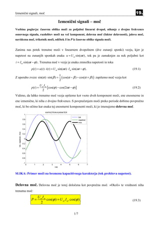 Izmenični signali, moč                                                                                                        19.

                                                                   Izmenični signali – moč
Vsebina poglavja: časovna oblika moči za poljubni linearni dvopol, nihanje z dvojno frekvenco
osnovnega signala, razdelitev moči na več komponent, delovna moč (faktor delavnosti), jalova moč,
navidezna moč, trikotnik moči, odčitek S in P iz časovne oblike signala moči.


Zanima nas potek trenutne moči v linearnem dvopolnem (dve zunanji sponki) vezju, kjer je
napetost na zunanjih sponkah enaka u = U m sin(ωt ) , tok pa je zamaknjen za nek poljubni kot

i = I m sin(ωt − ϕ ) . Trenutna moč v vezje je enaka zmnožku napetosti in toka

                                   p (t ) = u (t ) ⋅ i (t ) = U m sin(ωt ) ⋅ I m sin(ωt − ϕ ) .                             (19.1)

                                                                   1
Z uporabo zveze sin(α ) ⋅ sin( β ) =                                 ( cos(α − β ) − cos(α + β ) ) zapišemo moč vezja kot
                                                                   2
                                              Um Im
                                   p (t ) =         [cos(ϕ ) − cos(2ωt − ϕ )]                                               (19.2)
                                               2
Vidimo, da lahko trenutno moč vezja opišemo kot vsoto dveh komponent moči, ene enosmerne in
ene izmenične, ki niha z dvojno frekvenco. S povprečenjem moči preko periode dobimo povprečno
moč, ki bo očitno kar enaka tej enosmerni komponenti moči, ki jo imenujemo delovna moč.
                                                    KAPACITIVNI KARAKTER
                          1
                                                                                      tok
                        0.8                                                           napetost
                                                                                      moc
                        0.6

                        0.4
   tok, napetost, moc




                        0.2

                          0

                        -0.2

                        -0.4

                        -0.6

                        -0.8

                         -1
                               0     1          2        3          4      5         6           7
                                                             cas


SLIKA: Primer moči na bremenu kapacitivnega karakterja (tok prehiteva napetost).


Delovna moč. Delovna moč je torej določena kot povprečna moč. »Okoli« te vrednosti niha
trenutna moč:
                                         Um Im
                                   P=          cos(ϕ ) = U ef I ef cos(ϕ ) .                                                (19.3)
                                          2

                                                                                1/7
 