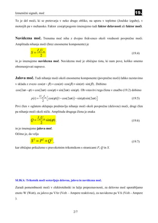 Izmenični signali, moč                                                                              19.
To je del moči, ki se pretevarja v neko drugo obliko, na uporu v toplotno (Joulske izgube), v
motorjih pa v mehansko. Faktor cos(ϕ ) pogosto imenujemo tudi faktor delavnosti ali faktor moči.


Navidezna moč. Trenutna moč niha z dvojno frekvenco okoli vrednosti povprečne moči.
Amplituda nihanja moči (brez enosmerne komponente) je
                   I mU m
             S=                                                                                  (19.4)
                      2
in jo imenujemo navidezna moč. Navidezna moč je običajno tista, ki nam pove, koliko smemo
obremenjevati napravo.


Jalova moč. Tudi nihanje moči okoli enosmerne komponente (povprečne moči) lahko razstavimo
v skladu z zvezo cos(α − β ) = cos(α ) ⋅ cos( β ) + sin(α ) ⋅ sin( β ) . Dobimo
cos(2ωt − ϕ ) = cos(2ωt ) ⋅ cos(ϕ ) + sin(2ωt ) ⋅ sin(ϕ ) . Ob vstavitvi tega člena v enačbo (19.2) dobimo
                        Um Im
             p (t ) =          cos(ϕ ) (1 − cos(2ωt ) ) − sin(ϕ ) sin(2ωt )                    (19.5)
                         2                                                  

Prvi člen v oglatem oklepaju predstavlja nihanje moči okoli povprečne (delovne) moči, drugi člen
pa nihanje moči okoli ničle. Amplituda drugega člena je enaka
                   I mU m
             Q=           sin(ϕ ) .                                                              (19.6)
                      2
in jo imenujemo jalova moč.
Očitno je, da velja

             S 2 = P2 + Q2 ,                                                                     (19.7)
kar običajno prikažemo s pravokotnim trikotnikom s stranicami P, Q in S.




SLIKA: Trikotnik moči sestavljajo delovna, jalova in navidezna moč.

Zaradi pomembnosti moči v elektrotehniki in lažje prepoznavnosti, za delovno moč uporabljamo
enoto W (Watt), za jalovo pa VAr (Volt – Ampere reaktivno), za navidezno pa VA (Volt - Ampere
).



                                                       2/7
 