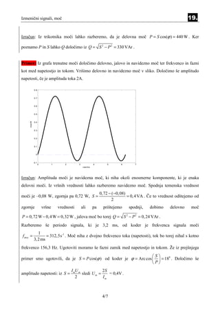 Izmenični signali, moč                                                                                               19.


Izračun: Iz trikotnika moči lahko razberemo, da je delovna moč P = S cos(ϕ ) = 440 W . Ker

poznamo P in S lahko Q določimo iz Q = S 2 − P 2 = 330 VAr .


Primer: Iz grafa trenutne moči določimo delovno, jalovo in navidezno moč ter frekvenco in fazni
kot med napetostjo in tokom. Vrišimo delovno in navidezno moč v sliko. Določimo še amplitudo
napetosti, če je amplituda toka 2A.

             0.8



             0.7


             0.6



             0.5
     moc/W




             0.4



             0.3



             0.2



             0.1



               0



             -0.1
                    0           1       2       3             4        5       6       7
                                                     cas/ms




Izračun: Amplituda moči je navidezna moč, ki niha okoli enosmerne komponente, ki je enaka
delovni moči. Iz vršnih vrednosti lahko razberemo navidezno moč. Spodnja temenska vrednost
                                                                   0, 72 − ( −0, 08)
moči je –0,08 W, zgornja pa 0,72 W, S =                                              = 0, 4 VA . Če to vrednost odštejemo od
                                                                           2
zgornje                 vršne       vrednosti       ali       pa     prištejemo    spodnji,    dobimo      delovno     moč

P = 0, 72 W − 0, 4 W = 0,32 W , jalova moč bo torej Q = S 2 − P 2 = 0, 24 VAr .
Razberemo še periodo signala, ki je 3,2 ms, od koder je frekvenca signala moči
                1
f moc =              = 312,5s-1 . Moč niha z dvojno frekvenco toka (napetosti), tok bo torej nihal s kotno
             3, 2 ms
frekvenco 156,3 Hz. Ugotoviti moramo še fazni zamik med napetostjo in tokom. Že iz prejšnjega
                                                                  S
primer smo ugotovili, da je S = P cos(ϕ ) od koder je ϕ = Arc cos   = 180 . Določimo še
                                                                  P
                                            I mU m             2S
amplitudo napetosti: iz S =                        sledi U m =    = 0,4V .
                                               2               Im



                                                                    4/7
 