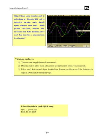 Izmenični signali, moč                                                                  19.

     Slika: Primer izrisa trenutne moči iz
     osciloskopa pri laboratorijski vaji za
     induktivni karatker vezja. Razloči
     signal napetosti, toka, moči,       določi
     periodo,    frekvenco,    delovno    moč,
     navidezno moč. Kako določimo jalovo
     moč? Kaj izmerimo z ampermetrom
     in voltmerom?




      Vprašanja za obnovo:
          1) Trenutna moč na poljubnem elementu vezja.
          2) Delovna moč in faktor moči, jalova moč, navidezna moč. Enote. Trikotnik moči.
          3) Prikaz moči kot časovni signal in določitev delovne, navidezne moči in frekvence iz
                signala. (Pomoč: Laboratorijske vaje)




                Primeri izpitnih in kolokvijskih nalog
                izpit, 23. januar 2007
                Izpit, 10. 06. 2004




                                                  5/7
 