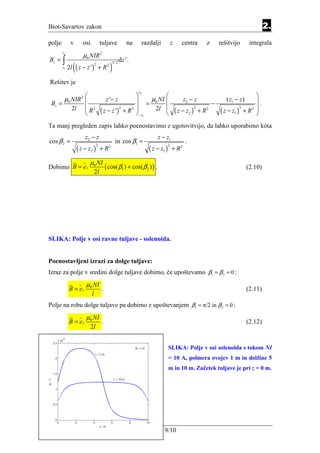 Biot-Savartov zakon                                                                                                                           2.
polje         v        osi            tuljave                 na    razdalji         z      centra           z       rešitvijo        integrala
                       µ0 NIR 2
        z2

Bz = ∫                                                    dz ' .
                  ( ( z − z ')                 )
                                                   3/ 2
                                      +R
                                 2         2
        z1   2l

Rešitev je
                                                                   z2
                                                                                                                                  
     µ NIR           2
                                         z '− z         = µ0 NI                            z2 − z                     ( z1 − z )   .
 Bz = 0                                                                                                          −
        2l  R 2                      ( z − z ') + R 2 − z1 2l 
                                                2      
                                                                                         ( z − z2 )
                                                                                                      2
                                                                                                          + R2                     2 
                                                                                                                     ( z − z1 ) + R 
                                                                                                                               2
                                                                
Ta manj pregleden zapis lahko poenostavimo z ugotovitvijo, da lahko uporabimo kóta
                          z2 − z                                            z − z1
cos β 2 =                                            in cos β1 =                              .
                   ( z − z2 ) + R 2                                     ( z − z1 ) + R 2
                                  2                                              2



                            µ0 NI
Dobimo B = e z                            ( cos( β1 ) + cos( β 2 ) ) .                                                               (2.10)
                                 2l




SLIKA: Polje v osi ravne tuljave - solenoida.


Poenostavljeni izrazi za dolge tuljave:
Izraz za polje v sredini dolge tuljave dobimo, če upoštevamo β1 = β 2 = 0 :
                          µ0 NI
             B = ez                   .                                                                                              (2.11)
                             l
Polje na robu dolge tuljave pa dobimo z upoštevanjem β1 = π/2 in β 2 = 0 :
                          µ0 NI
             B = ez                   .                                                                                              (2.12)
                             2l


                                                                                 SLIKA: Polje v osi solenoida s tokom NI
                                                                                 = 10 A, polmera ovojev 1 m in dolžine 5
                                                                                 m in 10 m. Začetek tuljave je pri z = 0 m.




                                                                               9/10
 