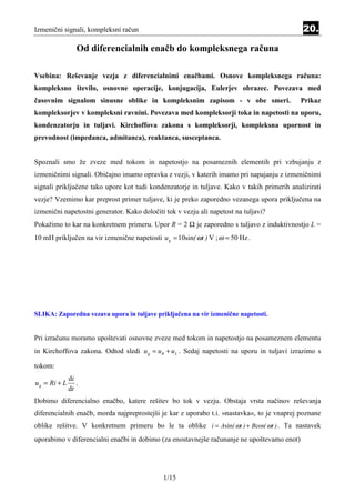 Izmenični signali, kompleksni račun                                                         20.

                  Od diferencialnih enačb do kompleksnega računa

Vsebina: Reševanje vezja z diferencialnimi enačbami. Osnove kompleksnega računa:
kompleksno število, osnovne operacije, konjugacija, Eulerjev obrazec. Povezava med
časovnim signalom sinusne oblike in kompleksnim zapisom - v obe smeri.                      Prikaz
kompleksorjev v kompleksni ravnini. Povezava med kompleksorji toka in napetosti na uporu,
kondenzatorju in tuljavi. Kirchoffova zakona s kompleksorji, kompleksna upornost in
prevodnost (impedanca, admitanca), reaktanca, susceptanca.


Spoznali smo že zveze med tokom in napetostjo na posameznih elementih pri vzbujanju z
izmeničnimi signali. Običajno imamo opravka z vezji, v katerih imamo pri napajanju z izmeničnimi
signali priključene tako upore kot tudi kondenzatorje in tuljave. Kako v takih primerih analizirati
vezje? Vzemimo kar preprost primer tuljave, ki je preko zaporedno vezanega upora priključena na
izmenični napetostni generator. Kako določiti tok v vezju ali napetost na tuljavi?
Pokažimo to kar na konkretnem primeru. Upor R = 2 Ω je zaporedno s tuljavo z induktivnostjo L =
10 mH priključen na vir izmenične napetosti u g = 10sin( ωt ) V ; ω = 50 Hz .




SLIKA: Zaporedna vezava upora in tuljave priključena na vir izmenične napetosti.


Pri izračunu moramo upoštevati osnovne zveze med tokom in napetostjo na posameznem elementu
in Kirchoffova zakona. Odtod sledi u g = u R + u L . Sedaj napetosti na uporu in tuljavi izrazimo s

tokom:
               di
u g = Ri + L      .
               dt
Dobimo diferencialno enačbo, katere rešitev bo tok v vezju. Obstaja vrsta načinov reševanja
diferencialnih enačb, morda najpreprostejši je kar z uporabo t.i. »nastavka«, to je vnaprej poznane
oblike rešitve. V konkretnem primeru bo le ta oblike i = Asin( ωt ) + Bcos( ωt ) . Ta nastavek
uporabimo v diferencialni enačbi in dobimo (za enostavnejše računanje ne upoštevamo enot)




                                             1/15
 