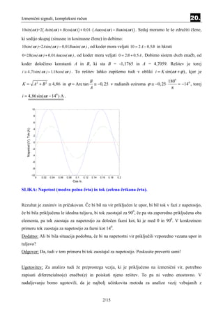 Izmenični signali, kompleksni račun                                                                                                     20.
10sin(ωt )=2 ( Asin(ωt ) + Bcos(ωt ) ) + 0 ,01 ⋅ ( Aω cos(ωt ) − Bωsin(ωt ) ) . Sedaj moramo le še združiti člene,

ki sodijo skupaj (sinusne in kosinusne člene) in dobimo:
10sin( ωt )=2Asin( ωt ) − 0 ,01Bωsin( ωt ) , od koder mora veljati 10 = 2 A − 0 ,5B in hkrati

0=2Bcos( ωt ) + 0 ,01Aωcos( ωt ) , od koder mora veljati 0 = 2 B + 0 ,5 A . Dobimo sistem dveh enačb, od

koder določimo konstanti A in B, ki sta B = -1,1765 in A = 4,7059. Rešitev je torej
i ≅ 4 ,71sin( ωt ) − 1,18cos( ωt ) . To rešitev lahko zapišemo tudi v obliki i = K sin(ωt + ϕ ) , kjer je

                                                                                 B                                          1800
K = A2 + B 2 ≅ 4,86 in ϕ = Arc tan                                                 ≅ −0, 25 v radianih oziroma ϕ ≅ −0, 25 ⋅      = −140 , torej
                                                                                 A                                           π
i = 4,86sin(ωt − 140 ) A .

                           10

                            8

                            6
   Napetost (V), Tok (A)




                            4

                            2

                            0

                            -2

                            -4

                            -6

                            -8

                           -10
                                 0   0.02   0.04   0.06   0.08    0.1     0.12    0.14   0.16   0.18   0.2
                                                                 Cas /s

SLIKA: Napetost (modra polna črta) in tok (zelena črtkana črta).


Rezultat je zanimiv in pričakovan. Če bi bil na vir priključen le upor, bi bil tok v fazi z napetostjo,
če bi bila priključena le idealna tuljava, bi tok zaostajal za 900, če pa sta zaporedno priključena oba
elementa, pa tok zaostaja za napetostjo za določen fazni kot, ki je med 0 in 900. V konkretnem
primeru tok zaostaja za napetostjo za fazni kot 140.
Dodatno: Ali bi bila situacija podobna, če bi na napetostni vir priključili vzporedno vezana upor in
tuljavo?
Odgovor: Da, tudi v tem primeru bi tok zaostajal za napetostjo. Poskusite preveriti sami!


Ugotovitev: Za analizo tudi že preprostega vezja, ki je priključeno na izmenični vir, potrebno
zapisati diferencialno(e) enačbo(e) in poiskati njeno rešitev. To pa ni vedno enostavno. V
nadaljevanju bomo ugotovili, da je najbolj učinkovita metoda za analizo vezij vzbujanih z


                                                                                           2/15
 