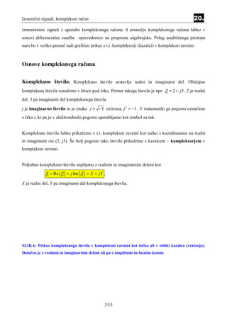 Izmenični signali, kompleksni račun                                                           20.
izmeničnimi signali z uporabo kompleksnega računa. S pomočjo kompleksnega računa lahko v
osnovi diferencialne enačbe »prevedemo« na preproste algebrajske. Poleg analitičnega pristopa
nam bo v veliko pomoč tudi grafičen prikaz s t.i. kompleksorji (kazalci) v kompleksni ravnini.



Osnove kompleksnega računa


Kompleksno število. Kompleksno število sestavlja realni in imaginarni del. Običajno
kompleksna števila označimo s črtico pod črko. Primer takega števila je npr. Z = 2 + j3 . 2 je realni
del, 3 pa imaginarni del kompleksnega števila.

j je imaginarno število in je enako j = −1 oziroma, j 2 = −1 . V matematiki ga pogosto označimo
s črko i, ki pa jo v elektrotehniki pogosto uporabljamo kot simbol za tok.


Kompleksno število lahko prikažemo v t.i. kompleksni ravnini kot točko s koordinatama na realni
in imaginarni osi (2, j3). Še bolj pogosto tako število prikažemo s kazalcem – kompleksorjem v
kompleksni ravnini.


Poljubno kompleksno število zapišemo z realnim in imaginarnim delom kot
             Z = Re {Z } + j Im {Z } = X + jY .

X je realni del, Y pa imaginarni del kompleksnega števila.




SLIKA: Prikaz kompleksnega števila v kompleksni ravnini kot točka ali v obliki kazalca (vektorja).
Določen je z realnim in imaginarnim delom ali pa z amplitudo in faznim kotom.




                                              3/15
 