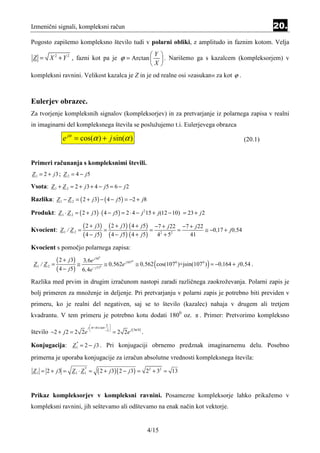 Izmenični signali, kompleksni račun                                                                                          20.
Pogosto zapišemo kompleksno število tudi v polarni obliki, z amplitudo in faznim kotom. Velja

 Z = X 2 + Y 2 , fazni kot pa je ϕ = Arctan                                       
                                              Y
                                                                                   . Narišemo ga s kazalcem (kompleksorjem) v
                                            X                                     
kompleksni ravnini. Velikost kazalca je Z in je od realne osi »zasukan« za kot ϕ .



Eulerjev obrazec.
Za tvorjenje kompleksnih signalov (kompleksorjev) in za pretvarjanje iz polarnega zapisa v realni
in imaginarni del kompleksnega števila se poslužujemo t.i. Eulerjevega obrazca

               e jα = cos(α ) + j sin(α )                                                                           (20.1)


Primeri računanja s kompleksnimi števili.
Z 1 = 2 + j 3 ; Z 2 = 4 − j5

Vsota: Z 1 + Z 2 = 2 + j 3 + 4 − j5 = 6 − j 2
Razlika: Z 1 − Z 2 = ( 2 + j 3) − ( 4 − j 5) = −2 + j8

Produkt: Z 1 ⋅ Z 2 = ( 2 + j 3) ⋅ ( 4 − j 5) = 2 ⋅ 4 − j 215 + j (12 − 10) = 23 + j 2

Kvocient: Z 1 / Z 2 =
                         ( 2 + j 3) = ( 2 + j 3) ( 4 + j5) = −7 + j 22 = −7 + j 22 ≅ −0,17 +              j 0 ,54
                         ( 4 − j 5) ( 4 − j5) ( 4 + j5) 42 + 52             41

Kvocient s pomočjo polarnega zapisa:
            ( 2 + j3) ≅ 3,6e j 56
                                      0


 Z1 / Z 2 =                               ≅ 0 ,562e j107 ≅ 0 ,562 ( cos(1070 )+jsin(107 0 ) ) = −0 ,164 + j 0 ,54 .
                                                            0


            ( 4 − j5 ) 6,4e− j 51     0




Razlika med prvim in drugim izračunom nastopi zaradi različnega zaokroževanja. Polarni zapis je
bolj primeren za množenje in deljenje. Pri pretvarjanju v polarni zapis je potrebno biti previden v
primeru, ko je realni del negativen, saj se to število (kazalec) nahaja v drugem ali tretjem
kvadrantu. V tem primeru je potrebno kotu dodati 1800 oz. π . Primer: Pretvorimo kompleksno
                                          2 
                              j  π+Arc tan 
                                                           j ( 3π/4 )
število −2 + j 2 = 2 2e                   −2 
                                                  = 2 2e                .

Konjugacija: Z * = 2 − j 3 . Pri konjugaciji obrnemo predznak imaginarnemu delu. Posebno
               1


primerna je uporaba konjugacije za izračun absolutne vrednosti kompleksnega števila:

Z 1 = 2 + j3 = Z 1 ⋅ Z 1 =
                          *
                                    ( 2 + j 3)( 2 − j 3) =                  22 + 32 = 13



Prikaz kompleksorjev v kompleksni ravnini. Posamezne kompleksorje lahko prikažemo v
kompleksni ravnini, jih seštevamo ali odštevamo na enak način kot vektorje.


                                                                            4/15
 