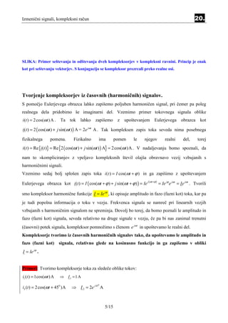 Izmenični signali, kompleksni račun                                                                                 20.




SLIKA: Primer seštevanja in odštevanja dveh kompleksorjev v kompleksni ravnini. Princip je enak
kot pri seštevanju vektorjev. S konjugacijo se kompleksor prezrcali preko realne osi.




Tvorjenje kompleksorjev iz časovnih (harmoničnih) signalov.
S pomočjo Eulerjevega obrazca lahko zapišemo poljuben harmoničen signal, pri čemer pa poleg
realnega dela pridobimo še imaginarni del. Vzemimo primer tokovnega signala oblike
i (t ) = 2 cos(ω t ) A .   Ta    tok   lahko   zapišemo       z   upoštevanjem       Eulerjevega           obrazca      kot

i(t ) = 2 ( cos(ωt ) + j sin(ωt ) ) A = 2e jωt A . Tak kompleksen zapis toka seveda nima posebnega

fizikalnega        pomena.         Fizikalno    ima          pomen    le   njegov               realni      del,      torej
i(t ) = Re {i(t )} = Re {2 ( cos(ωt ) + j sin(ωt ) ) A} = 2 cos(ωt )A . V nadaljevanju bomo spoznali, da

nam to »kompliciranje« z vpeljavo kompleksnih števil olajša obravnavo vezij vzbujanih s
harmoničnimi signali.
Vzemimo sedaj bolj splošen zapis toka i ( t ) = I cos(ωt + ϕ ) in ga zapišimo z upoštevanjem

Eulerjevega obrazca kot i (t ) = I ( cos(ωt + ϕ ) + j sin(ωt + ϕ ) ) = Ie
                                                                             j ( ω t +ϕ )
                                                                                            = Ie jϕ e jωt = Ie jωt . Tvorili

smo kompleksor harmonične funkcije I = Ie jϕ , ki opisuje amplitudo in fazo (fazni kot) toka, kar pa
je tudi popolna informacija o toku v vezju. Frekvenca signala se namreč pri linearnih vezjih
vzbujanih s harmoničnim signalom ne spreminja. Dovolj bo torej, da bomo poznali le amplitudo in
fazo (fazni kot) signala, seveda relativno na druge signale v vezju, če pa bi nas zanimal trenutni
(časovni) potek signala, kompleksor pomnožimo s členom e jω t in upoštevamo le realni del.
Kompleksorje tvorimo iz časovnih harmoničnih signalov tako, da upoštevamo le amplitudo in
fazo (fazni kot)           signala, relativno glede na kosinusno funkcijo in ga zapišemo v obliki
I = Ie jϕ .


Primeri: Tvorimo kompleksorje toka za sledeče oblike tokov:
i1 (t ) = 1cos(ω t ) A     ⇒    I1 = 1 A

i2 (t ) = 2 cos(ωt + 450 )A       ⇒ I 2 = 2e j 45 A
                                                0




                                                      5/15
 