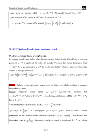 Izmenični signali, kompleksni račun                                                                                      20.
i3 (t ) = 3sin(ωt ) A = 3cos(ωt − π/2)A             ⇒ I 3 = 3e − jπ/2 A = 3 ( cos(-π/2)+jsin(-π/2) ) A = − j 3 A

i4 (t ) = 4sin(ωt + 300 ) A = 4cos(ωt − 900 +300 ) A = 4cos(ωt − 600 ) A

                                                            1     3
   ⇒ I 4 = 4e − j 60 A = 4 ( cos(-600 )+jsin(-600 ) ) A = 4  − j    A ≅ ( 2 − 3, 46 ) A
                    0

                                                            2      
                                                                  2 
                                                            




SLIKA: Prikaz kompleksorjev toka v kompleksni ravnini.


Določitev časovnega signala iz kompleksorja.
Iz znanega kompleksorja vedno lahko dobimo časovno obliko signala. Kompleksor je potrebno
pomnožiti z e jωt in upoštevati le realni del signala. Vzemimo kot primer kompleksor toka

I 2 = 2e j 45 A , ki ga pomnožimo z e jωt in upoštevamo Eulerjev obrazec. Časovno obliko toka
            0




dobimo iz realnega dela izraza

            {         0

                              }      {          0

                                                     }
i2 (t ) = Re 2e j 45 e jωt A = Re 2e j (ωt + 45 ) A = 2 Re {cos(ωt + 450 ) + j sin(ωt + 450 )} A=2 cos(ωt + 450 )A




Primer: Rešimo primer zaporedne vezave upora in tuljave na začetku poglavja z uporabo
kompleksnega računa.
Izračun:        Napetostni          signal     oblike        ug = U msin( ωt ) = U mcos(ωt − π/2)           zapišemo         kot

u g = U m e j( ωt − π/2) = Ue jωt , kjer je U = U m e − jπ/2 = − jU m . Rešitev pričakujemo v obliki i = Ie j( ωt +ϕi ) = Ie jωt ,

kjer je I = Ie jϕ .
                  i




                                                                     di
Vstavimo ta zapisa v diferencialno enačbo ug = Ri + L                   in dobimo
                                                                     dt

Ue jωt = RIe jωt + L
                          d
                          dt
                             ( Ie jωt ) in z odvajanjem Ue jωt = RIe jωt + LI jωe jωt . Člen e jωt lahko v enačbi
pokrajšamo in tako postane enačba enostavna algebrajska: U = RI + jω LI . Iz enačbe določimo
                                  U
kompleksor toka I =                     . Razstavimo enačbo na realni in imaginarni del. Če se želimo
                               R + jω L



                                                          6/15
 