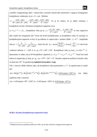Izmenični signali, kompleksni račun                                                                                        20.
»znebiti« imaginarnega dela v imenovalcu, moramo imenovalec pomnožiti z njegovo konjugirano
kompleksno vrednostjo, to je z R − jω L . Dobimo
           U (R − jω L)        U (R − jω L) U (R − jω L)
I=                            = 2          = 2           . To je že rešitev, ki jo lahko izrišemo v
       (R + jω L) ⋅ (R − jω L) R − (jω L)2  R + (ω L ) 2

kompleksni ravnini. Narišemo kompleksor napetosti, ki je
                                                                      − jU m (R − jω L)    U (ω L + jR )
U = U m e − jπ/2 = − jU m , kompleksor toka pa je I =                                   = − m2           in ima negativen
                                                                         R 2 + (ω L) 2      R + (ω L )2

tako realni kot imaginarni del. Vsota teh dveh kompleksorjev je kompleksor toka, ki zaostaja za
kompleksorjem napetosti za kot, ki ga dobimo iz zapisa toka v polarni obliki: I = Ie jϕ . Amplituda              i




                    U                 Um                                             Im{I }            −R 
toka je I =               =                        , fazni kot pa* ϕi = Arctan               = Arctan        . Z vstavitvijo
                 R + jω L       R + (ω L )
                                  2            2
                                                                                     Re{I }            −ω L 

vrednosti dobimo I = 4,85 A in ϕi ≅ 760 + 1800 = 2560 . Kompleksor toka je torej I ≅ 4 ,85e j 256 A .
                                                                                                                            0




Spomnimo se lahko, da je bil kompleksor napetosti U = U m e − jπ/2 = U m e j 3π/2 = U m e j 270 . Fazni kot med
                                                                                                            0




tokom in napetostjo je torej ϕ = ϕ u − ϕi = 2700 − 2560 = 140 . Kazalec napetosti prehiteva kazalec toka
za fazni kot 140. To predstavlja induktivni karakter vezja.
Tok v časovni obliki dobimo tako, da kompleksor toka pomnožimo z e jωt in upoštevamo le realni
del:

                            {                       }      {                    }
i (t ) = Re {Ie jωt } = Re 4,85e j 256 e jωt A = Re 4,85e j (ωt + 256 ) A = 4,85cos(ωt + 2560 ) A ,
                                           0                                0
                                                                                                                     kar   lahko

zapišemo tudi s sinusom:
i (t ) = 4,85sin(ωt + 900 + 2560 ) A = 4,85sin(ωt + 3460 ) A=4,85sin(ωt − 140 ) A




SLIKA: Kazalca (kompleksorja) napetosti in toka.




*
    Dobljenemu kotu je potrebno prišteti kot 180o, saj sta tako realni kot imaginarni del negativna.


                                                               7/15
 