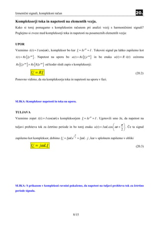 Izmenični signali, kompleksni račun                                                                      20.
Kompleksorji toka in napetosti na elementih vezja.
Kako si torej pomagamo s kompleksnim računom pri analizi vezij s harmoničnimi signali?
Poglejmo si zveze med kompleksorji toka in napetosti na posameznih elementih vezja:


UPOR
Vzemimo i (t ) = I cos(ωt ) , kompleksor bo kar I = Ie j 0 = I . Tokovni signal pa lahko zapišemo kot

i (t ) = Re {Ie jωt } . Napetost na uporu bo u (t ) = Re {Ue jωt } in bo enaka u (t ) = R ⋅ i (t ) oziroma

Re {Ue jωt } = Re {RIe jωt } od koder sledi zapis s kompleksorji:

            U = RI                                                                                       (20.2)
Ponovno vidimo, da sta kompleksorja toka in napetosti na uporu v fazi.




SLIKA: Kompleksor napetosti in toka na uporu.


TULJAVA
Vzemimo zopet i (t ) = I cos(ωt ) s kompleksorjem I = Ie j 0 = I . Ugotovili smo že, da napetost na

                                                                                    π
tuljavi prehiteva tok za četrtino periode in bo torej enaka u (t ) = I ω L cos  ωt +  . Če ta signal
                                                                                    2
                                                     π
                                                 j
zapišemo kot kompleksor, dobimo U = Iω Le            2
                                                         = Iω L ⋅ j , kar v splošnem zapišemo v obliki

            U = jω LI                                                                                    (20.3)




SLIKA: S prikazom v kompleksni ravnini pokažemo, da napetost na tuljavi prehiteva tok za četrtino
periode signala.




                                                 8/15
 