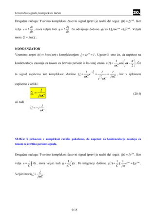 Izmenični signali, kompleksni račun                                                                     20.
Drugačna razlaga: Tvorimo kompleksni časovni signal (pravi je realni del tega): i (t ) = Ie jωt . Ker
              di                          di
velja u = L      , mora veljati tudi u = L . Po odvajanju dobimo u (t ) = LI jωe jωt = Ue jωt . Veljati
              dt                          dt
mora U = jω LI .


KONDENZATOR
Vzemimo zopet i (t ) = I cos(ωt ) s kompleksorjem I = Ie j 0 = I . Ugotovili smo že, da napetost na

                                                                                           I          π
kondenzatorju zaostaja za tokom za četrtino periode in bo torej enaka u (t ) =               cos  ωt −  . Če
                                                                                          ωC          2

                                                          I − jπ             I        I
ta signal zapišemo kot kompleksor, dobimo U =               e 2 =        π
                                                                                 =          , kar v splošnem
                                                         ωC          j               jωC
                                                                    e ωC 2


zapišemo v obliki

                          I
              U=                                                                                        (20.4)
                    jωC
ali tudi
                       I
              U =−j
                      ωC




SLIKA: S prikazom v kompleksni ravnini pokažemo, da napetost na kondenzatorju zaostaja za
tokom za četrtino periode signala.


Drugačna razlaga: Tvorimo kompleksni časovni signal (pravi je realni del tega): i (t ) = Ie jωt . Ker

            1                               1                                        1 1 jωt      jωt
velja u =
            C ∫ idt , mora veljati tudi u = C ∫ idt . Po integraciji dobimo u (t ) = C I jω e = Ue .
                      I
Veljati mora U =              .
                    jωC




                                               9/15
 