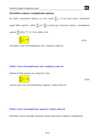 Izmenični signali, kompleksni račun                                                                          20.
Kirchoffova zakona s kompleksnim zapisom.
                                                                    m
Pri vezjih z enosmernimi signali je za 1 K.Z. veljalo              ∑I
                                                                    k =1
                                                                           k   = 0 , kar bi pri vezjih z izmeničnimi

                                              m          m
signali lahko zapisali v obliki              ∑ ik (t ) = ∑ I k cos(ωt + ϕk ) = 0 oziroma izraženo s kompleksnim
                                             k =1       k =1



          ∑ Re {I           e jωt } = 0 . To bo veljalo, če bo
          m
zapisom                 k
          k =1

                 m

                 ∑I
                 k =1
                        k       =0.                                                                       (20.5)

Z besedami: vsota vseh kompleksorjev toka v spojišče je enaka nič.




SLIKA: Vsota vseh kompleksorjev toka v spojišču je enaka nič.


Podobno bi lahko pokazali, da za drugi K.Z. velja
                  n

                 ∑U
                 j =1
                            j   = 0,                                                                          (20.6)

oziroma, da je vsota vseh kompleksorjev napetosti v zanki je enaka nič.




SLIKA: Vsota vseh kompleksorjev napetosti v zanki je enaka nič.


Kirchoffove zakone torej lahko uporabimo tudi pri zapisu tokov in napetosti s kompleksorji.




                                                         10/15
 