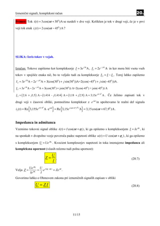 Izmenični signali, kompleksni račun                                                                    20.
Primer: Tok i (t ) = 3cos(ωt + 300 )A se razdeli v dve veji. Kolikšen je tok v drugi veji, če je v prvi

veji tok enak i1 (t ) = 2 cos(ωt − 450 ) A ?




SLIKA: Izris tokov v vejah.


Izračun: Tokove zapišemo kot kompleksorje I = 3e j 30 A , I 1 = 2e − j 45 A in ker mora biti vsota vseh

tokov v spojišče enaka nič, bo to veljalo tudi za kompleksorje I 2 = I − I 1 . Torej lahko zapišemo

I 2 = 3e j 30 A − 2e − j 45A = 3(cos(300 ) + j sin(300 ))A+2(cos( −450 ) + j sin( −450 ))A .

I 2 = 3e j 30 A − 2e − j 45A = 3(cos(300 ) + jsin(300 )) A+2(cos(-450 ) + jsin(-450 )) A

I 2 = ( 2 ,6 + j1,5) A − (1,414 - j1,414 ) A = (1,18 + j 2 ,9 ) A = 3,15e j 67 ,9 A . Če želimo zapisati tok v
                                                                                 0




drugi veji v časovni obliki, pomnožimo kompleksor z e jω t in upoštevamo le realni del signala

           {             0

                                  }       {                0

                                                               }
i2 (t ) = Re 3,155e j 67,9 A ⋅ e jωt = Re 3,15e j (ωt +67,9 ) A = 3,15cos(ωt + 67,90 ) A .



Impedanca in admitanca
Vzemimo tokovni signal oblike i (t ) = I cos(ωt + ϕi ) , ki ga opišemo s kompleksorjem I = Ie jϕi , ki

na sponkah v dvopolno vezje povzroča padec napetosti oblike u (t ) = U cos(ωt + ϕu ) , ki ga opišemo

s kompleksorjem U = Ue jϕu . Kvocient komplesorjev napetosti in toka imenujemo impedanca ali
kompleksna upornost (včasih rečemo tudi polna upornost):

                                  U
                             Z=     .                                                             (20.7)
                                  I
         Ue jϕu U j (ϕu −ϕi )
Velja Z = jϕi = e             = Ze jϕ .
         Ie     I
Govorimo lahko o Ohmovem zakonu pri izmeničnih signalih zapisan v obliki

                  U = ZI                                                                          (20.8)




                                                      11/15
 