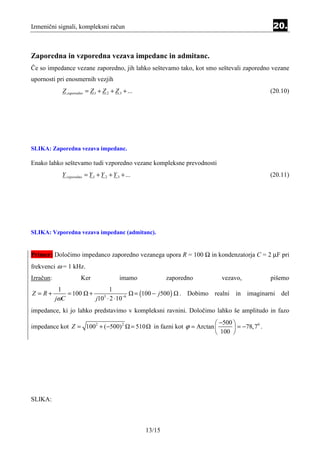 Izmenični signali, kompleksni račun                                                                        20.


Zaporedna in vzporedna vezava impedanc in admitanc.
Če so impedance vezane zaporedno, jih lahko seštevamo tako, kot smo seštevali zaporedno vezane
upornosti pri enosmernih vezjih
             Z zaporedno = Z 1 + Z 2 + Z 3 + ...                                                          (20.10)




SLIKA: Zaporedna vezava impedanc.

Enako lahko seštevamo tudi vzporedno vezane kompleksne prevodnosti
             Y vzporedno = Y 1 + Y 2 + Y 3 + ...                                                          (20.11)




SLIKA: Vzporedna vezava impedanc (admitanc).


Primer: Določimo impedanco zaporedno vezanega upora R = 100 Ω in kondenzatorja C = 2 µF pri
frekvenci ω = 1 kHz.
Izračun:              Ker                 imamo                    zaporedno           vezavo,            pišemo
            1                      1
Z =R+          = 100      +                         = (100 − j500 )    . Dobimo realni in imaginarni del
           jωC                j10 ⋅ 2 ⋅ 10 −6
                                  3



impedance, ki jo lahko predstavimo v kompleksni ravnini. Določimo lahko še amplitudo in fazo
                                                                                      −500 
impedance kot Z = 1002 + (−500) 2                  = 510     in fazni kot ϕ = Arctan        = −78,7 .
                                                                                                     0

                                                                                      100 




SLIKA:



                                                           13/15
 