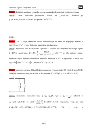 Izmenični signali, kompleksni račun                                                                                          20.
Primer: Določimo admitanco vzporedne vezave upora in kondenzatorja iz prejšnjega primera.
Izračun:       Tokrat       seštevamo         prevodnosti,        rezultat        bo           Y = G + jωC ,      številčno     pa

Y = 0, 01 S + j 0, 002 S = 0,01 (1 + j 0, 2 ) S=1,02 ⋅ 10-2e j11,3 S
                                                                       0




SLIKA:

Primer: Tok v vezje vzporedne vezave kondenzatorja in upora iz prejšnjega primera je
i (t ) = 20cos(103 s−1 ⋅ t ) mA . Določimo napetost na sponkah vezja.
Izračun: Admitanco smo že izračunali v primeru 2, tvorimo še kompleksor tokovnega signala
                                                I       20 mA
I = 20A in upoštevamo U = Z I =                   =                     = 1,96e − j11,3 V . Da dobimo »nazaj«
                                                                                       0


                                                Y 1,02 ⋅ 10−2 e j11,3 S
                                                                     0




napetostni signal, moramo kompleksor napetosti pomnožiti z e jωt in upoštevati le realni del:

           {                         }
u(t ) = Re 1,96e − j11,3 ⋅ e jωt V = 1,96cos(10−3 s-1t − j11,30 ) V .
                        0




Primer: Na sponke vezja na sliki priključimo napetostni vir z amplitudo 400 V in frekvenco 50 Hz.
Določimo impedanco vezja, tok v vezje in delovno moč. (C = 100 µF, L = 20 mH, R = 20 Ω)

     C




                L           R




                                                                                                          1
Izračun: Izračunamo impedanco vezja Z = Z C + Z L R , kjer je Z C =                                          = − j 31, 3        in
                                                                                                         jωC
                                                 j 6,28 ⋅ 20
Z L = jω L = j 6, 28            in   ZL R =                      = (1,79 + j5,7 )          .    Impedanca       vezja   je    torej
                                                j 6,28 + 20

Z = ( − j 31,3 + 1, 79 + j5, 7 )         = (1, 79 - j 25,58)     = 26, 2e- j 86
                                                                                  0
                                                                                       .         Tok        v       vezje        je




                                                         14/15
 