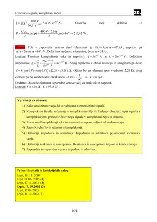 Izmenični signali, kompleksni račun                                                                       20.
               400 V
I = UY=                          S ≅ 15, 3e j 86 A .
                                               0

                       − j 860
                                                             Delovno              moč        dobimo           iz
            26,2 ⋅ e
     UmIm           400V ⋅ 15, 6A
P=        cos(ϕ ) =               cos( −860 ) = 213, 45 W .
      2                  2


Primer: Tok v zaporedno vezavo dveh elementov je i( t ) = 5cos( ωt + 450 ) A , napetost pa
u( t ) = 20cos( ωt − 100 ) V . Določimo vrednosti elementov, če je ω = 5 kHz .
Izračun: Tvorimo kompleksorja toka in napetosti: I = 5e j 45 A in U = 20e − j10 V . Določimo
                                                                              0




                     U 20e − j10 V
impedanco: Z =         =            = 4e − j 55
                                               0

                            j 450
                                                        . Sedaj zapišemo v obliki realnega in imaginarnega dela:
                     I   5e       A
Z = 4 ( cos(-550 )+jsin(-550 ) ) ≅ ( 2 ,29 − j 3,28 )     . Očitno bo en element upor vrednosti 2,29 Ω, drug
                                                                1
element pa bo kondenzator z reaktanco −3,28 = −                     ⇒ C = 6 ,1 µF .
                                                               ωC
Dodatno: Določite elementa vzporedne vezave vezij za enak tok in napetost.
Izračun: R ≅ 6,98 , C ≅ 97 ,66 µF .



 Vprašanja za obnovo:
      1) Kako analizirano vezja, ki so vzbujana z izmeničnimi signali?
      2) Kompleksno število: računanje s kompleksnimi števili, Eulerjev obrazec, zapis signala s
           kompleksorjem, prehod iz časovnega signala v kompleksni zapis in obratno.
      3) Zveze med kompleksorji toka in napetosti na uporu, tuljavi in kondenzatorju.
      4) Zapis Kirchoffovih zakonov s kompleksorji.
      5) Definicija impedance in admitance. Impedanca in admitanca posameznih elemenotv
           vezja.
      6) Definicija reaktance in susceptance. Reaktanca in susceptanca tuljave in kondenzatorja.
      7) Zaporedna in vzporedna vezava impedanc in admitanc.




 Primeri izpitnih in kolokvijskih nalog
 Izpit, 19. 11. 2004
 Izpit 20. 06. 2005 (4)
 Izpit, 17. 4. 2003 (3)
 Izpit, 17. 09.2002 (3)
 Izpit, 17.04.2003
 Izpit, 11.12.2002 (3)




                                                          15/15
 