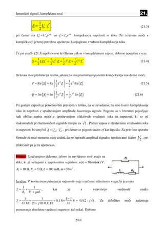 Izmenični signali, kompleksna moč                                                                   21.

                1
             S = U ⋅I ,
                     *
                                                                                                     (21.3)
                2
pri čemer sta U = U m e jϕu in I = I m e jϕi kompeksorja napetosti in toka. Pri izračunu moči s
kompleksorji je torej potrebno upoštevati konjugirano vrednost kompleksorja toka.


Če pri enačbi (21.3) upoštevamo še Ohmov zakon v kompleksnem zapisu, dobimo uporabne zveze:
                  1        1 2   1       1
             S=     I Z I = I Z = I 2 Z = U 2Y
                         *                     *
                                                                                                     (21.4)
                  2        2     2       2


Delovna moč predstavlja realno, jalova pa imaginarno komponento kompeksorja navidezne moči,
                              1       1
             P = Re {S } = Re  I 2 Z  = I 2 Re {Z }                                                (21.5)
                              2       2
                              1       1
             Q = Im {S } = Im  I 2 Z  = I 2 Im {Z }                                            (21.6)
                              2       2

Pri gornjih zapisih je potrebno biti previden v toliko, da se zavedamo, da smo tvorili kompleksorje
toka in napetosti z upoštevanjem amplitude časovnega signala. Pogosto se v literaturi pojavljajo
tudi oblike zapisa moči z upoštevanjem efektivnih vrednosti toka in napetosti, ki so od
maksimalnih pri harmoničnih signalih manjše za            2 . Primer zapisa z efektivnimi vrednostmi toka
in napetosti bi torej bil S = U ef ⋅ I ef , pri čemer se pogosto index ef kar izpušča. Za pravilno uporabe
                                    *




formule za moč moramo torej vedeti, da pri uporabi amplitud signalov upoštevamo faktor 1                , pri
                                                                                                    2
efektivnih pa je že upoštevan.


Primer: Izračunajmo delovno, jalovo in navidezno moč vezja na
sliki, ki je vzbujano z napetostnim signalom u (t ) = 50sin(ωt ) V .

R1 = 10 , R2 = 5 , L = 100 mH, ω = 50 s-1 .


Izračun: V konkretnem primeru je najenostavneje izračunati admitanco vezja, ki je enaka
     1      1
Y=     +          ,           kar          je         z         vstavitvijo         vrednosti        enako
     R1 R2 + jω L

       1           1                      1− j
Y=       +                    = 0,1 S +        S = 0,1(2 - j ) S .   Za       določitev   moči   zadostuje
     10    (5 + j 50 ⋅ 0,1)                10
poznavanje absolutne vrednosti napetosti (ali toka). Dobimo


                                                 2/10
 