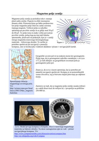 Magnetno polje zemlje
  Magnetno polje zemlje je posledica tokov zunanje
  plasti jedra zemlje. Pogosto ta efekt imenujemo
  dinamo efekt. Poenostavljeno ga lahko predstavimo
  kot polje magnetno polje tokovne zanke oziroma
  trajnega magneta. Velikost polja se nekoliko
  spreminja po površini zemlje in se giblje med 30 µT
  do 60 µT. To polje torej ni enako veliko povsod po
  površini zemlje, poleg tega pa ima tudi lokalne
  spremembe, predvsem na področjih, kjer je v zemlji
  mnogo magnetita (naravnega feromagnetnega
  materiala – železovega oksida). Te razlike je
  potrebno upoštevati pri navigaciji s pomočjo
  kompasa, zato so korekcijske vrednosti dandanes vpisane v navigacijskih kartah.



                               Geografski severni pol ni na enakem mestu kot geomagnetni.
                               Poleg tega, da je geomagnetni nekoliko zamaknjen v osi (cca
                               110), je tudi obrnjen: na geografskem severnem polu je
                               geomagnetni južni pol.


                               Znano je, da se ta s časom spreminja, kar je potrebno pri
                               natančni navigaciji upoštevati. Kompas je en pomembnejših
                               izumo človeštva, saj je bistveno olajšal potovanje po odprtem
                               morju.

Spreminjanje lokacije
magnetnega severnega pola.
Vir:                           Zanimivo je tudi, da se magnetno polje zemlje zasuka (obrne)
http://science.nasa.gov/head   na vsakih deset tisoč do milijon let, v povprečju na približno
lines/y2003/29dec_magnetic     250 000 let.
field.htm




      Levo: Model prvega kompasa iz Kitajske; žlica iz naravnega magnetnega
     materiala na bakreni skledici. Na desni namagnetena igla na vodi – primer
     navigacijskega kompasa. Vir:
     http://www.computersmiths.com/chineseinvention/compass.htm
     http://en.wikipedia.org/wiki/Compass
 