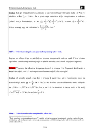 Izmenični signali, kompleksna moč                                                                                 21.
Izračun: Tudi pri priključenem kondenzatorju je (jalova) moč tuljave še vedno enaka 125 Var-ov,
zapišimo jo kot QL = 125 VAr . Ta je pozitivnega predznaka, ki jo kompenziramo z reaktivno

                                                       1         1                             1
                                                  jQC = U 2 Y C = U 2 (− jωC ) , oziroma QC = − U 2ωC .
                                                              *
(jalovo) močjo kondezatorja, ki bo
                                                       2         2                             2
                                                 2 ⋅125VAr
Veljati mora QL + QC = 0 , oziroma C =                     = 2 mF *.
                                                    U ⋅ω
                                                      2




SLIKA: Trikotnik moči s prikazom popolne kompenzacije jalove moči.


Pogosto ne želimo ali pa ne potrebujemo popolne kompenzacije delovne moči. V tem primeru
uporabimo kondenzatorje za zmanjšanje, ne pa tudi izničenje jalove moči. Poglejmo kar primer.


Primer: Vzemimo, da želimo za kompenzacijo moči iz primera 1 in 2 uporabiti kondenzator s
kapacitivnostjo 0,5 mF. Za koliko procentov bomo zmanjšali jalovo energijo?


Izračun: Z uporabo enakih zvez kot v primeru 2 ugotovimo jalovo komponento moči na
                           1
kondenzatorju, ki bo QC = − U 2ωC = −31, 25VAr . Celotno jalovo komponento bomo zmanjšali
                           2
za 125 VAr - 31, 25 VAr = 93, 75 VAr , kar je za 25%. Izračunajmo še faktor moči, ki bo sedaj
                                              P
S = P 2 + Q 2 = 267 VA in cos(ϕ ) =             ≅ 0,94 .
                                              S




SLIKA: Trikotnik moči z delno kompenzacijo jalove moči.

*
  To je precejšnja vrednost za kapacitivnost. V praksi je za izračun primerne kompenzacije potrebno vzeti v obzir vse
stroške, torej tudi stroške nabave in vzdrževanja kondenzatorjev, dielektrične izgube, kot tudi število obratovalnih ur v
višji in nižji tarifi itd.


                                                       5/10
 