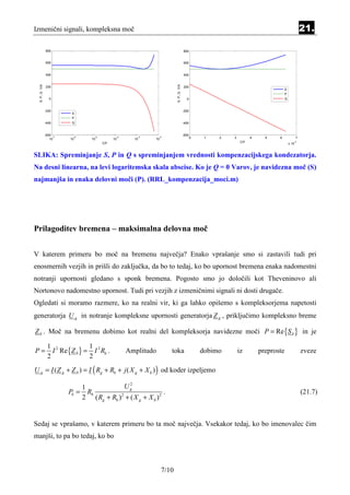 Izmenični signali, kompleksna moč                                                                                                                    21.

                800                                                                    800


                600                                                                    600


                400                                                                    400
  S, P, Q /VA




                                                                         S, P, Q /VA
                200                                                                    200
                                                                                                                                      S
                                                                                                                                      P
                   0                                                                     0                                            Q


                -200                                                                   -200
                           S
                           P
                -400       Q                                                           -400


                -600                                                                   -600
                     -7     -6      -5          -4      -3       -2                           0    1   2   3          4     5    6               7
                   10     10       10          10      10    10
                                         C/F                                                                    C/F                          -3
                                                                                                                                          x 10


SLIKA: Spreminjanje S, P in Q s spreminjanjem vrednosti kompenzacijskega kondezatorja.
Na desni linearna, na levi logaritemska skala abscise. Ko je Q = 0 Varov, je navidezna moč (S)
najmanjša in enaka delovni moči (P). (RRL_kompenzacija_moci.m)




Prilagoditev bremena – maksimalna delovna moč


V katerem primeru bo moč na bremenu največja? Enako vprašanje smo si zastavili tudi pri
enosmernih vezjih in prišli do zaključka, da bo to tedaj, ko bo upornost bremena enaka nadomestni
notranji upornosti gledano s sponk bremena. Pogosto smo jo določili kot Theveninovo ali
Nortonovo nadomestno upornost. Tudi pri vezjih z izmeničnimi signali ni dosti drugače.
Ogledati si moramo razmere, ko na realni vir, ki ga lahko opišemo s kompleksorjema napetosti
generatorja U g in notranje kompleksne upornosti generatorja Z g , priključimo kompleksno breme

Z b . Moč na bremenu dobimo kot realni del kompleksorja navidezne moči P = Re {S b } in je

                 1 2            1
P=                 I Re {Z b } = I 2 Rb .            Amplitudo        toka                        dobimo       iz         preproste                  zveze
                 2              2
U g = I ( Z g + Z b ) = I ( Rg + Rb + j ( X g + X b ) ) od koder izpeljemo
                                                2
                              1              Ug
                          Pb = Rb                               .                                                                                    (21.7)
                              2 ( Rg + Rb ) 2 + ( X g + X b ) 2


Sedaj se vprašamo, v katerem primeru bo ta moč največja. Vsekakor tedaj, ko bo imenovalec čim
manjši, to pa bo tedaj, ko bo



                                                                  7/10
 