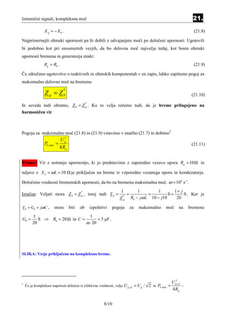 Izmenični signali, kompleksna moč                                                                                       21.

                X g = −Xb .                                                                                             (21.8)

Najprimernejši ohmski upornosti pa bi dobili z odvajanjem moči po določeni upornosti. Ugotovili
bi podobno kot pri enosmernih vezjih, da bo delovna moč največja tedaj, kot bosta ohmski
upornosti bremena in generatorja enaki:
                Rg = Rb .                                                                                               (21.9)

Če združimo ugotovitve o reaktivnih in ohmskih komponentah v en zapis, lahko zapišemo pogoj za
maksimalno delovno moč na bremenu

                Z g = Zb
                              *
                                                                                                                       (21.10)

In seveda tudi obratno, Z b = Z g . Ko to velja rečemo tudi, da je breme prilagojeno na
                                               *


harmoničen vir.



Pogoja za maksimalno moč (21.8) in (21.9) vstavimo v enačbo (21.7) in dobimo†
                             2
                            Ug
                Pb ,max =                                                                                              (21.11)
                            8 Rg


Primer: Vir z notranjo upornostjo, ki jo predstavimo z zaporedno vezavo upora Rg = 10                                      in

tuljave z X L = ω L = 10            je priključen na breme iz vzporedno vezanega upora in kondezatorja.

Določimo vrednosti bremenskih upornosti, da bo na bremenu maksimalna moč. ω = 104 s -1 .
                                                                      1      1         1       1+ j
Izračun: Veljati mora Z b = Z g , torej tudi Y b =                       =        =         S=
                                          *
                                                                                                    S . Ker je
                                                                     Z g Rb − jω L 10 − j10
                                                                       *
                                                                                                20

Y b = Gb + jωC ,       mora        biti   ob       izpolnitvi     pogoja   za   maksimalno        moč         na      bremenu
        1                                        1
Gb =       S ⇒ Rb = 20               in C =           = 5 µF .
        20                                     ω ⋅ 20




SLIKA: Vezje priključeno na kompleksno breme.




                                                                                                          2
                                                                                                        U g ,ef
†
    Če je kompleksor napetosti določen iz efektivne vrednosti, velja   U g ,ef = U g / 2 in Pb ,max =             -
                                                                                                        4 Rg


                                                           8/10
 