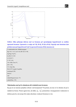 Izmenični signali, kompleksna moč                                                        21.

                45


                40



                35


                30



                25
      Moc / W




                20



                15


                10



                5



                0
                  -7    -6      -5                       -4           -3        -2
                10     10      10                       10           10        10
                                    Kapacitivnost / F




SLIKA: Slika prikazuje delovno moč na bremenu pri spreminjanju kapacitivnosti za različne
upornosti bremena. Upornosti se vrstijo od 5 Ω, 20 Ω, 35 Ω in 50 Ω. Največjo moč dosežemo (kot
pričakovano) pri kapacitivnosti 5 µF in upornosti bremena 20 Ω. (maxmoc.m)
% maksimalna moc, Matlab program
Rg=10; L=1e-3; om=1e4; Rb=20; U=60;
Zg=Rg+j*om*L;
for Rb=5:15:50
ii=2:0.01:7;
C=10.^(-ii);
Yb=1/Rb+j*om.*C;
Zb=1./Yb;
I=U./(Zg+Zb);
Pb=0.5*I.*conj(I).*real(Zb);
semilogx(C,Pb)
hold on
end
xlabel('Kapacitivnost / F')
ylabel('Moc / W')



Maksimalna moč pri le ohmskem ali le induktivnem bremenu
Kaj pa če ne moremo poljubno izbirati vseh komponent? Na primer, da ima vir le ohmsko ali pa le
induktivno breme. Potem ugotovimo, da lahko Z g = Z b pomnožimo s konjugiranimi vrednostmi in
                                                                           *



dobimo pravilo, da morajo biti enake absolutne vrednosti bremena in vira:




                                                              9/10
 