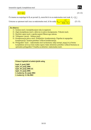 Izmenični signali, kompleksna moč                                                                 21.

            Zb = Z g                                                                              (21.12)

Če imamo na razpolago le Rb ne pa tudi Xb, mora biti le ta za maksimalno moč enak Rb = Z g .
                                                                               2
                                                                              Ug
Ustrezno se spremeni tudi izraz za maksimalno moč, ki bo sedaj Pb,max =                    .   (21.13)
                                                                          4 ( Rg + Z g )

 Za obnovo:
    1) Izračun moči s kompleksorjem toka in napetosti.
    2) Zapis kompleksne moči z delovno in jalovo komponento. Trikotni moči.
    3) Različni zapisi moči z upoštevanjem Ohmovega zakona.
    4) Tellegenov stavek – bilanca moči.
    5) Kompenzacija jalove moči. Priključitev kondenzatorja. Popolna in nepopolna
       kompenzacija. Izračun potrebne velikost kondenzatorja.
    6) Prilagoditev moči – maksimalna moč na bremenu: kdaj nastopi, pogoj če je breme
       kompleksno ali če je čisto realno (upor). Kako določimo potrebno velikost bremena za
       optimalno prilagoditev? Enačba za določitev maksimalne moči.




        Primeri izpitnih in kolokvijskih nalog
        Izpit, 9. junij 2005
        izpit, 14. junij 2006
        izpit, 20. junij 2006 (5)
        izpit, 14. junij 2006
        2. kolokvij, 16. junij 2004
        2. kolokvij, 13. 06.2002




                                           10/10
 