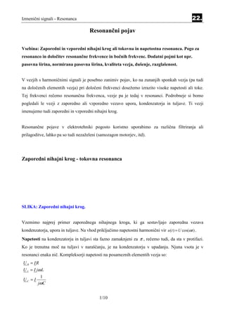 Izmenični signali - Resonanca                                                                    22.

                                      Resonančni pojav

                                                   Equation Section 2 2




Vsebina: Zaporedni in vzporedni nihajni krog ali tokovna in napetostna resonanca. Pogo za
resonanco in določitev resonančne frekvence in bočnih frekvenc. Dodatni pojmi kot npr.
pasovna širina, normirana pasovna širina, kvaliteta vezja, dušenje, razglašenost.


V vezjih s harmoničnimi signali je posebno zanimiv pojav, ko na zunanjih sponkah vezja (pa tudi
na določenih elementih vezja) pri določeni frekvenci dosežemo izrazito visoke napetosti ali toke.
Tej frekvenci rečemo resonančna frekvenca, vezje pa je tedaj v resonanci. Podrobneje si bomo
pogledali le vezji z zaporedno ali vzporedno vezavo upora, kondenzatorja in tuljave. Ti vezji
imenujemo tudi zaporedni in vzporedni nihajni krog.


Resonančne pojave v elektrotehniki pogosto koristno uporabimo za različna filtriranja ali
prilagoditve, lahko pa so tudi nezaželeni (samozagon motorjev, itd).




Zaporedni nihajni krog - tokovna resonanca




SLIKA: Zaporedni nihajni krog.


Vzemimo najprej primer zaporednega nihajnega kroga, ki ga sestavljajo zaporedna vezava
kondenzatorja, upora in tuljave. Na vhod priključimo napetostni harmonični vir u (t ) = U cos(ωt ) .
Napetosti na kondenzatorju in tuljavi sta fazno zamaknjeni za π , rečemo tudi, da sta v protifazi.
Ko je trenutna moč na tuljavi v naraščanju, je na kondenzatorju v upadanju. Njuna vsota je v
resonanci enaka nič. Kompleksorji napetosti na posameznih elementih vezja so:
U R = IR
U L = I jω L
          1
UC = I
         jωC


                                            1/10
 