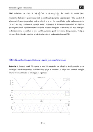 Izmenični signali - Resonanca                                                                                       22.
                                                 1           1                       1    1
Moči določimo kot P = I 2 R , QL = I 2ω L in QC = − I 2                                     . Pri nizkih frekvencah (pred
                                                 2           2                       2   ωC
resonančno frekvenco) je amplituda moči na kondenzatorju velika, saj je na njem velika napetost. Z
višanjem frekvence se povečuje moč na tuljavi, ki je ves čas v protifazi z močjo na kondenzatorju
(ti moči se torej (gledano iz zunanjih sponk) odštevata). Z bližanjem resonančni frekvenci se
povečuje tok skozi zaporedno vezavo in s tem tudi moč na uporu. V resonanci sta moči na tuljavi
in kondenzatorju v protifazi in se s stališča zunanjih sponk popolnoma kompenzirata. Tedaj je
»breme« čisto ohmsko, napetost in tok sta v fazi, tok je maksimalen in enak U/R.




SLIKA: Kompleksorji napetosti in toka pred, pri in po resonančni frekvenco.


Energija je integral moči. Na uporu se energija porablja, na tuljavi in kondenzatorju pa se
shranjuje v obliki magnetnega in električnega polja. V resonanci je vezje čisto ohmsko, energija
tuljave in kondenzatorja se izmenjuje 2x v periodi.

                                                         frekvenca = 5011.8723
                               1
                                                                                                    napetost
                         0.5                                                                        tok
  Napetost in tok




                               0


                      -0.5


                               -1
                                    0        1       2             3             4           5
                                                                 Cas /s                                 x 10
                                                                                                               -4



                    0.02
                                                                                                         p
                    0.01                                                                                 pR
                                                                                                         pL
 Moc




                               0                                                                         pC


                -0.01


                -0.02
                                    0        1       2             3             4           5                  6
                                                                 Cas /s                                 x 10
                                                                                                               -4

                                        -7
                                    x 10
                               6
                                                                                                         wC
                                                                                                         wL
                               4
                    Energija




                               2



                               0
                                    0        1       2             3             4           5                  6
                                                                                                               -4
                                                                                                        x 10




                                                                   2/10
 