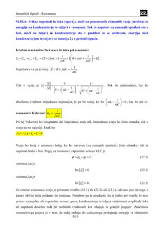 Izmenični signali - Resonanca                                                                            22.
SLIKA: Prikaz napetosti in toka (zgoraj), moči na posameznih elementih vezja (sredina) in
energija na kondenzatorju in tuljavi v resonanci. Tok in napetost na zunanjih sponkah sta v
fazi, moči na tuljavi in kondenzatorju sta v protifazi in se odštevata, energija med
kondenzatorjem in tuljavo se izmenja 2x v periodi signala.


Izračun resonančne frekvence in toka pri resonanci.
                                           1                   1 
U = U R + U L + U C = IR + I jω L + I         = I  R + jω L +      = IZ .
                                          jωC                 jωC 

                                                     1
Impedanca vezja je torej: Z = R + jω L − j             .
                                                    ωC


                                U             U                       U
Tok v vezje je            I =     =                       =                         . Tok bo maksimalen, ko bo
                                Z                  1                   1 
                                                                                2
                                      R + j  ωL −           R +  ωL −
                                                               2
                                                  ωC                      
                                                                        ωC 

                                                                      1 
absolutna vrednost impedance najmanjša, ta pa bo tedaj, ko bo  ω L −     = 0 , kar bo pri t.i.
                                                                     ωC 
                                       1
resonančni frekvenci ω0 =                 .
                                       LC
Pri tej frekvenci bo imaginarni del impedance enak nič, impedanca vezja bo čisto ohmska, tok v
vezje pa bo največji. Enak bo
I ( f = f0 ) = I 0 = U / R .


Vezje bo torej v resonanci tedaj, ko bo navzven (na zunanjih sponkah) čisto ohmsko: tok in
napetost bosta v fazi. Pogoj za resonanco zaporedne vezave RLC je
                                                   ϕ = ϕu − ϕi = 0 ,                                     (22.1)
oziroma, ko je
                                                      Im {Z } = 0                                        (22.2)

oziroma, ko je
                                                      Im {Y } = 0 .                                      (22.3)

Za izračun resonance vezja je primerna enačba (22.1) ali (22.2) ali (22.3), odvisno pač od tega, s
katero obliko lažje pridemo do izračuna. Potrebno pa je poudariti, da je lahko pri vezjih, ki niso
primer zaporedne ali vzporedne vezave upora, kondenzatorja in tuljave maksimum amplitude toka
ali napetosti dosežen tudi pri različnih vrednostih kot izhajajo iz gornjih pogojev. Značilnost
resonančnega pojava je v tem, da tedaj prihaja do usklajenega prehajanja energije iz elementov
                                        3/10
 
