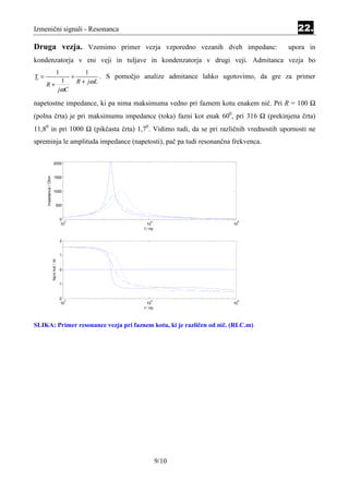 Izmenični signali - Resonanca                                                                                        22.
Druga vezja. Vzemimo primer vezja vzporedno vezanih dveh impedanc:                                                upora in
kondenzatorja v eni veji in tuljave in kondenzatorja v drugi veji. Admitanca vezja bo
                                    1                 1
Y=                                             +            . S pomočjo analize admitance lahko ugotovimo, da gre za primer
     R+
                                         1         R + jω L
                                        jωC

napetostne impedance, ki pa nima maksimuma vedno pri faznem kotu enakem nič. Pri R = 100 Ω
(polna črta) je pri maksimumu impedance (toka) fazni kot enak 600, pri 316 Ω (prekinjena črta)
11,80 in pri 1000 Ω (pikčasta črta) 1,70. Vidimo tudi, da se pri različnih vrednostih upornosti ne
spreminja le amplituda impedance (napetosti), pač pa tudi resonančna frekvenca.


                          2000
     Impedanca / Ohm




                          1500


                          1000


                                  500


                                        0
                                          3                                4                       5
                                        10                               10                       10
                                                                       f / Hz


                                        2


                                        1
                       fazni kot / rd




                                        0


                                        -1


                                        -2
                                           3                               4                       5
                                         10                              10                       10
                                                                       f / Hz



SLIKA: Primer resonance vezja pri faznem kotu, ki je različen od nič. (RLC.m)




                                                                                9/10
 