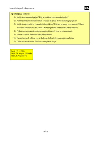 Izmenični signali - Resonanca                                                               22.

 Vprašanja za obnovo:
     1) Kaj je to resonančni pojav? Kaj je značilno za resonančni pojav?
     2) Kakšne elemente moramo imeti v vezju, da pride do resonančnega pojava?
     3) Kaj je to zaporedni in vzporedni nihajni krog? Kakšen je pogoj za resonanco? Kako
        določimo resonančno frekvenco? Kakšen je karakter bremena pri resonanci?
     4) Prikaz časovnega poteka toka, napetosti in moči pred in ob resonanci.
     5) Prikaz kazalcev napetosti/toka pri resonanci.
     6) Razglašenost, kvaliteta vezja, dušenje, bočna frekvenca, pasovna širina.
     7) Določitev resonančne frekvence za splošno vezje.



  Izpit 19. 1. 2006
  Izpit, 28. avgust 2006 (4)
  Izpit, 6.02.2003 (4)




                                         10/10
 