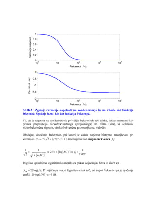 1
        Razmerje napetosti


                             0.8

                             0.6

                             0.4

                             0.2

                               0
                                 0    1           2              3                4
                               10    10         10            10                10
                                          Frekvenca /Hz

                               0
    Fazni kot /rad




                             -0.5

                              -1

                             -1.5

                              -2
                                 0    1           2              3                4
                               10    10         10            10                10
                                          Frekvenca /Hz

SLIKA: Zgoraj: razmerje napetosti na kondenzatorju in na vhodu kot funkcija
frkvence. Spodaj: fazni kot kot funkcija frekvence.

To, da je napetost na kondenzatorju pri višjih frekvencah zelo nizka, lahko smatramo kot
primer preprostega nizkofrekvenčnega (prepustnega) RC filtra (sita), ki »ohrani«
nizkofrekvenčne signale, visokofrekvenčne pa zmanjša oz. »izloči«.

Običajno določimo frekvenco, pri kateri se začne napetost bistveno zmanjševati pri
vrednosti U C = U / 2 = 0,707 ⋅ U . To imenujemo tudi mejna frekvenca f 0 :


 1         1                                          1
    =                ⇒ 2 = 1 + ( 2πf 0 RC ) ⇒ f 0 =
                                           2

      1 + (ω0 RC )                                  2πRC
                   2
  2


Pogosto uporabimo logaritemsko merilo za prikaz »ojačanja« filtra in sicer kot

 ADb = 20log( A) . Pri ojačanju ena je logaritem enak nič, pri mejni frekvenci pa je ojačanje
enako 20log(0.707) ≅ −3 dB .
 
