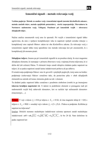 Izmenični signali, metode reševanja                                                                23.

                    Izmenični signali – metode reševanja vezij

Vsebina poglavja: Metode za analizo vezij z izmeničnimi signali (metoda Kirchoffovih zakonov,
metoda zančnih tokov, metoda spojiščnih potencialov), stavki (superpozicije, Theveninovo in
Nortonovo nadomestno vezje, Tellegen). Posebnost pri izmeničnih vezjih – obravnava
sklopljenih tuljav.


Načine analize enosmernih vezij smo že spoznali. Pri vezjih z izmeničnimi signali lahko
ugotovimo, da smo z vpeljavo kompleksorjev toka in napetosti vpeljali sorodne relacije: s
kompleksorji smo zapisali Ohmov zakon ter oba Kirchoffova zakona. Za reševanje vezij z
izmeničnimi signali lahko torej uporabimo iste metode reševanja kot pri enosmernih, le s
kompleksorji jih moramo pisati.


Sklopljene tuljave. Imamo pa pri izmeničnih signalih še en poseben slučaj. In sicer magnetno
sklopljene elemente, ki nastopajo v primeru obravnave vezij z najmanj dvema tuljavama, ki si
delita del (ali celoten) fluksa. Ti elementi imajo zaradi sklopitve dodaten padec napetosti na
tuljavi, ki se padcu napetosti zaradi lastne induktivnosti prišteva ali pa odšteva.
O označevanju podpiranja fluksov smo že govorili v prejšnjih poglavjih, torej samo na kratko:
podpiranje (seštevanje) fluksov označimo tako, da postavimo piko v obeh sklopljenih
elementih na začetek ali konec elementa glede na tok v element.
Ta dodatni padec napetosti lahko označimo s posebnim simbolom (romb) in ga imenujemo
tokovno krmiljen napetostni vir. S takimi in podobnimi elementi si pomagamo tudi pri
nadomestnih vezjih bolj zahtevnih elementov, kot so različni tipi nelinearnih elementov
(tranzistorjev, ...).


Primer: V veji s tokom I 1 = 10A je tuljava z X L1 = 10       , ki ima magnetni sklep (k = 0,8) s

tuljavo z X L 2 = 90    v sosednji veji s tokom I 2 = (2 + j 5) A . Fluksa se podpirata. Kolikšna je
napetost na tuljavama?
Izračun: Določiti moramo medsebojno induktivnost oziroma upornost zaradi medsebojne
induktivnosti ω M = ω k L1 L2 = k ω L1 ⋅ ω L2 = k X L1 X L 2 , ki bo 24 Ω. Nato določimo še

padec napetosti kot




                                                1/12
 