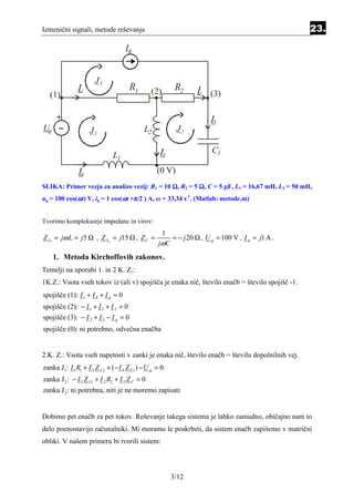 Izmenični signali, metode reševanja                                                               23.
                                    Ig


                       J3
               I1                      R1       (2)       R2      I2 (3)
   (1)

   +                                                                  I5
Ug ~                J1                       L2            J2

                                                    I3                 C1
                               L1
               I4                                  (0 V)
SLIKA: Primer vezja za analizo vezij: R1 = 10 Ω, R2 = 5 Ω, C = 5 µF, L1 = 16,67 mH, L2 = 50 mH,
ug = 100 cos(ωt) V, ig = 1 cos(ωt +π/2 ) A, ω = 33,34 s-1. (Matlab: metode.m)
                                   π


Tvorimo kompleksorje impedanc in virov:
                                                    1
Z L1 = jω L = j 5       , Z L2 = j15     , ZC =        = − j 20    , U g = 100 V , I g = j1 A .
                                                   jωC
    1. Metoda Kirchoffovih zakonov.
Temelji na uporabi 1. in 2 K. Z.:
1K.Z.: Vsota vseh tokov iz (ali v) spojišča je enaka nič, število enačb = število spojišč -1.
spojišče (1): I 1 + I 4 + I g = 0
spojišče (2): − I 1 + I 3 + I 2 = 0
spojišče (3): − I 2 + I 5 − I g = 0
spojišče (0): ni potrebno, odvečna enačba


2.K. Z.: Vsota vseh napetosti v zanki je enaka nič, število enačb = številu dopolnilnih vej.
zanka J1: I 1 R1 + I 3 Z L 2 + (− I 4 Z L1 ) − U g = 0
zanka J 2 : − I 3 Z L1 + I 2 R2 + I 5 Z C = 0
zanka J 3 : ni potrebna, niti je ne moremo zapisati


Dobimo pet enačb za pet tokov. Reševanje takega sistema je lahko zamudno, običajno nam to
delo poenostavijo računalniki. Mi moramo le poskrbeti, da sistem enačb zapišemo v matrični
obliki. V našem primeru bi tvorili sistem:



                                                         3/12
 