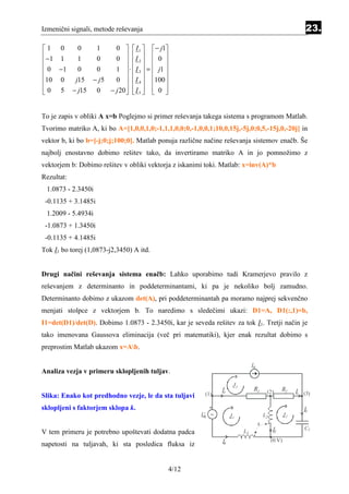 Izmenični signali, metode reševanja                                                                           23.

1 0    0   1    0   I 1   − j1
 −1 1  1   0    0  I 2   0 
                        
 0 −1  0   0    1  ⋅  I 3  =  j1 
                        
10 0  j15 − j 5 0   I 4  100 
 0 5 − j15 0 − j 20   I 5   0 
                        


To je zapis v obliki A x=b Poglejmo si primer reševanja takega sistema s programom Matlab.
Tvorimo matriko A, ki bo A=[1,0,0,1,0;-1,1,1,0,0;0,-1,0,0,1;10,0,15j,-5j,0;0,5,-15j,0,-20j] in
vektor b, ki bo b=[-j;0;j;100;0]. Matlab ponuja različne načine reševanja sistemov enačb. Še
najbolj enostavno dobimo rešitev tako, da invertiramo matriko A in jo pomnožimo z
vektorjem b: Dobimo rešitev v obliki vektorja z iskanimi toki. Matlab: x=inv(A)*b
Rezultat:
 1.0873 - 2.3450i
 -0.1135 + 3.1485i
 1.2009 - 5.4934i
 -1.0873 + 1.3450i
 -0.1135 + 4.1485i
Tok I1 bo torej (1,0873-j2,3450) A itd.


Drugi načini reševanja sistema enačb: Lahko uporabimo tudi Kramerjevo pravilo z
reševanjem z determinanto in poddeterminantami, ki pa je nekoliko bolj zamudno.
Determinanto dobimo z ukazom det(A), pri poddeterminantah pa moramo najprej sekvenčno
menjati stolpce z vektorjem b. To naredimo s sledečimi ukazi: D1=A, D1(:,1)=b,
I1=det(D1)/det(D). Dobimo 1.0873 - 2.3450i, kar je seveda rešitev za tok I1. Tretji način je
tako imenovana Gaussova eliminacija (več pri matematiki), kjer enak rezultat dobimo s
preprostim Matlab ukazom x=Ab.

                                                                               Ig
Analiza vezja v primeru sklopljenih tuljav.
                                                                     J3
                                                               I1                   1    (2)      R2      I2 (3)
Slika: Enako kot predhodno vezje, le da sta tuljavi      (1)

sklopljeni s faktorjem sklopa k.                           +                                                 I5
                                                        Ug ~        J1                  L2           J2
                                                                                    k
                                                                                             I3              C1
V tem primeru je potrebno upoštevati dodatna padca                        L1
                                                               I4                            (0 V)
napetosti na tuljavah, ki sta posledica fluksa iz


                                            4/12
 
