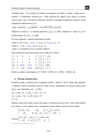 Izmenični signali, metode reševanja                                                            23.
sosednjih tuljav. Ta se prišteva ali odšteva od napetosti na tuljavi v skladu z dogovorom o
»pikah«. V konkretnem primeru gre v obeh tuljavah tok najprej skozi tuljavo in potem
»skozi« piko, zato se prispevka prištevata. Določiti je potrebno kompleksno upornost zaradi
medsebojne induktivnosti, ki je:
jω M = jω k L1 L2 = jk ω L1ω L2 = j 0,8 5 Ω ⋅15 Ω ≅ j 6,93 Ω

Napetosti na tuljavi L1 se prišteje prispevek I 3 Z M = I 3 jω M , napetosti na tuljavi L2 pa se
prišteje prispevek I 4 Z M = I 4 jω M .
Za vsoto napetosti v zankah sedaj dobimo enačbe:
zanka J1: I 1 R1 + I 3 Z L 2 + I 4 Z M + (− I 4 Z L1 ) + (− I 3 Z M ) − U g = 0
zanka J 2 : − I 3 Z L1 − I 4 Z M + I 2 R2 + I 5 Z C = 0
zanka J 3 : ni potrebna, niti je ne moremo zapisati
Nova matrika bo torej (spremenjeni sta le zadnji dve vrstici):
1 0             0           1  0   I 1   − j1
 −1 1           1       0      0  I 2   0 
                                        
 0 −1           0       0      1  ⋅  I 3  =  j1  .
                                        
10 0          j8, 07 j1, 93    0   I 4  100 
0 5
              − j15 − j 6,93 − j 20   I 5   0 
                                         
Rešitev je sedaj seveda drugačna: I1=2.0536 - 3.6033i, I2=-2.9026 + 6.8662i, itd.


    2. Metoda zančnih tokov.
Označimo zanke z zančnimi toki in zapišemo enačbe v skladu z 2 K.Z. Vejske toke zapišemo
z zančnimi. Število potrebnih enačb je enako številu dopolnilnih vej (ponovi pojme graf,
drevo, veje, dopolnilne veje,... iz OE1).
( J 1 − J 3 ) R1 + ( J 1 − J 2 ) Z L 2 + J 1 Z L1 − U g = 0
( J 2 − J 1 ) Z L 2 + ( J 2 − J 3 ) R2 + J 2 Z C = 0
J3 = Ig

Dobimo sistem treh enačb, ki pa je pravzaprav le sistem dveh, saj je tok v tretji zanki določen
kar s tokom Ig. Če to upoštevamo v naslednjem koraku, dobimo matrični sistem oblike1
            R1 + Z L 2 + Z L1         − jZ L 2       J1  U g + I g R1 
                                                    ⋅       =            
                 −Z L 2           R2 + Z L 2 + Z C   J 2   I g R2 
                                                      

        10 + j 20 − j15   J1  100 + j10 
oziroma                   ⋅       =
         − j15    5 − j 5  J 2  
                                   j5   




                                                              5/12
 