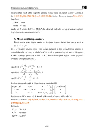 Izmenični signali, metode reševanja                                                                23.
Tudi ta sistem enačb lahko preprosto rešimo z eno od zgoraj omenjenih načinov. Matrika A
bo A=[10+20j,-15j;-15j,5-5j], b pa b=[100+10j;5j]. Rešitev dobimo z ukazom X=inv(A)*b
in dobimo
 1.0873 - 1.3450i
 -0.1135 + 4.1485i
Zančni tok J1 je torej (1,0873-j1,3450) A. Ta tok je tudi enak toku -I4, kar se lahko prepričamo
iz prejšnje rešitve sistema petih enačb.


   3. Metoda spojiščnih potencialov.
   Število enačb enako številu spojišč -1. Izhajamo iz tega, da izrazimo toke v vejah s
   potenciali spojišč.
Če je v veji upor, izrazimo tok v veji s padcem napetosti na tem uporu, le-to pa izrazimo s
potenciali spojišč, na katera je priključen. Če je v veji le napetostni vir, tok v tej veji izrazimo
s toki v sosednje spojišče (v skladu s 1 KZ). Potencial enega od spojišč lahko poljubno
izberemo (običajno ozemljimo).


                V 1 −U g       V 1 −V 2
spojišče (1):              +            + Ig = 0
                  Z L1             R1
                V 2 −V 1 V 2 V 2 −V 3
spojišče (2):           +      +      =0
                   R1     Z L2   R2
                V 3 −V 2 V 3
spojišče (3):           +    −Ig = 0
                   R2     ZC
Dobimo sistem treh enačb, ki jih zapišemo v matrični obliki
1/ j 5 + 1/10       −1/10                0         V 1   − j + 100 / j 5
 −1/10        1/10 + 1/ 5 + 1/ j15     −1/ 5  ⋅ V 2  =          0       
                                                                        

       0             −1/ 5         1/ 5 − 1/ j 20  V 3  
                                                                 j       
                                                                             
Rešitev so spojiščni potenciali, iz katerih lahko nato izračunamo vejske toke, itd.
Izračun z Matlabom: A=[1/5j+1/10,-1/10,0; -1/10,1/10+1/5+1/15j,-1/5;0,-1/5,1/5-1/20j], b=[-
j+100/5j;0;j], inv(A)*b
Rešitev je
 93.2751 - 5.4367i
 82.4017 +18.0131i
 82.9694 + 2.2707i




                                                   6/12
 