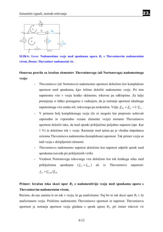 Izmenični signali, metode reševanja                                                              23.




SLIKA: Levo: Nadomestimo vezje med sponkama upora R2 s Theveninovim nadomestnim
virom. Desno: Theveninov nadomestni vir.


Osnovna pravila za izračun elementov Theveninovega (ali Nortonovega) nadomestnega
vezja:
          -   Theveninovo (ali Nortonovo) nadomestno upornost določimo kot kompleksno
              upornost med sponkama, kjer želimo določiti nadomestno vezje. Pri tem
              napetostne vire v vezju kratko sklenemo, tokovne pa odklopimo. Za lažje
              pomnjenje si lahko pomagamo z vedenjem, da je notranja upornost idealnega
              napetostnega vira enaka nič, tokovnega pa neskončna. Velja Z Th = Z N = 1/ Y N .
          -   V primeru bolj kompleksnega vezja (če ni mogoče kar preprosto seštevati
              zaporedno in vzporedno vezane elemente vezja) moramo Theveninovo
              upornost določiti tako, da med sponki priključimo poljubno napetost (npr. Kar
              1 V) in določimo tok v vezje. Razmerje med njima pa je vhodna impedanca
              oziroma Theveninova nadomestna (kompleksna) upornost. Tak primer vezja so
              tudi vezja s sklopljenimi elementi.
          -   Theveninovo nadomestno napetost določimo kot napetost odprtih sponk med
              sponkama (seveda pri priključenih virih).
          -   Vrednost Nortonovega tokovnega vira določimo kot tok kratkega stika med
              priključnima       sponkama   ( I N = I k.s. )   ali   iz   Theveninove   napetosti:
               I N = U Th Z Th


Primer: Izračun toka skozi upor R2 z nadomestitvijo vezja med sponkama upora s
Theveninovim nadomestnim virom.
Recimo, da nas zanima le en tok v vezju, ki ga analiziramo. Naj bo to tok skozi upor R2 v že
analiziranem vezju. Poiščimo nadomestno Theveninovo upornost in napetost. Theveninova
upornost je notranja upornost vezja gledana s sponk upora R2, pri čemer tokovni vir



                                             8/12
 