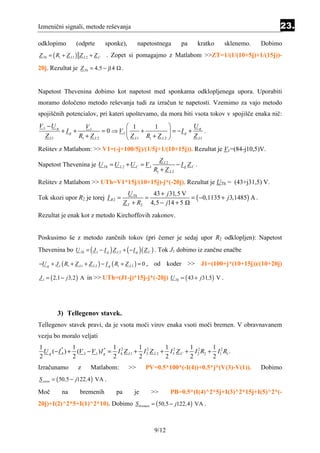 Izmenični signali, metode reševanja                                                                             23.
odklopimo           (odprte        sponke),          napetostnega          pa         kratko   sklenemo.   Dobimo
Z Th = ( R1 + Z L1 ) Z L 2 + Z C     . Zopet si pomagajmo z Matlabom >>ZT=1/(1/(10+5j)+1/(15j))-
20j. Rezultat je Z Th = 4,5 − j14           .


Napetost Thevenina dobimo kot napetost med sponkama odklopljenega upora. Uporabiti
moramo določeno metodo reševanja tudi za izračun te napetosti. Vzemimo za vajo metodo
spojiščnih potencialov, pri kateri upoštevamo, da mora biti vsota tokov v spojišče enaka nič:
V 1 −U g                V1                1        1                Ug
            +Ig +               = 0 ⇒ V1      +            = −I g +      .
   Z L1              R1 + Z L 2           Z L1 R1 + Z L 2           Z L1

Rešitev z Matlabom: >> V1=(-j+100/5j)/(1/5j+1/(10+15j)). Rezultat je V1=(84-j10,5)V.
                                                                Z L2
Napetost Thevenina je U Th = U L 2 + U C = V 1                           − I g ZC .
                                                              R1 + Z L 2
Rešitev z Matlabom >> UTh=V1*15j/(10+15j)-j*(-20j). Rezultat je UTh = (43+j31,5) V.
                                                U Th    43 + j 31,5 V
Tok skozi upor R2 je torej I R 2 =                    =               = ( −0,1135 + j 3,1485) A .
                                              Z T + R2 4,5 − j14 + 5
Rezultat je enak kot z metodo Kirchoffovih zakonov.


Poskusimo še z metodo zančnih tokov (pri čemer je sedaj upor R2 odklopljen): Napetost
Thevenina bo U Th = ( J 1 − I g ) Z L 2 + ( − I g ) ( Z C ) . Tok J1 dobimo iz zančne enačbe

−U g + J 1 ( R1 + Z L1 + Z L 2 ) − I g ( R1 + Z L 2 ) = 0 ,   od koder >> J1=(100+j*(10+15j))/(10+20j)

J 1 = ( 2 ,1 − j 3,2 ) A in >> UTh=(J1-j)*15j-j*(-20j) U Th = ( 43 + j 31,5) V .




          3) Tellegenov stavek.
Tellegenov stavek pravi, da je vsota moči virov enaka vsoti moči bremen. V obravnavanem
vezju bo moralo veljati
1               1                  1           1            1          1 2      1
  U g (− I 4 ) + (V 3 − V 1 ) I g = I 42 Z L1 + I 32 Z L 2 + I 52 Z C + I 2 R2 + I12 R1 .
           *                    *

2               2                  2           2            2          2        2
Izračunamo           z     Matlabom:            >>       PV=0.5*100*(-I(4))+0.5*j*(V(3)-V(1)).             Dobimo
S virov = ( 50 ,5 − j122 ,4 ) VA .

Moč         na        bremenih           pa        je         >>      PB=0.5*(I(4)^2*5j+I(3)^2*15j+I(5)^2*(-
20j)+I(2)^2*5+I(1)^2*10). Dobimo S bremen = ( 50,5 − j122 ,4 ) VA .



                                                              9/12
 
