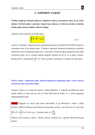 Amperov zakon                                                                                  3.

                                      3. AMPEROV ZAKON
                                                     Equatio n Section 3




Vsebina poglavja: Integral polja po zaključeni zanki je sorazmeren toku, ki ga zanka
objame. Izračuni polja s pomočjo Amperovega zakona za: tokovno premico, solenoid,
toroid, polje znotraj vodnika, tokovno oblogo.


Amperov zakon zapišemo na sledeč način:


                           ∫ B ⋅ dl = µ I
                           L
                                               0                                       (3.1)

oziroma z besedami: integral gostote magnetnega pretoka po ZAKLJUČENI POTI (zanki) je
sorazmeren toku, ki ga oklepa zanka. V skladu z zapisanim skalarnim produktom je potrebno
integrirati le tisto komponento polja, ki je v smeri poti. Včasih ta zakon imenujemo tudi zakon
vrtinčnosti polja, saj je vrednost takega integrala različna od nič le, če je polje vrtinčno.
(Koliko je bil v elektrostatiki       ∫ E ⋅ dl ? Kaj to pomeni v primerjavi z Amperovim zakonom?)
                                      L




SLIKA: Zanka v magnetnem polju. Integral komponente magnetnega polja v smeri zanke je
sorazmeren toku, ki ga zanka oklepa.


Amperov zakon je en osnovnih zakonov elektromagnetike. V nekoliko preoblikovani (bolj
splošni obliki) je znan tudi kot ena od štirih Maxwellovih enačb. Te v celoti popisujejo
elektromagnetno polje.


Primer: Poglejmo, če zakon velja premi tokovodnik, ki ga obkrožimo z zanko v obliki
krožnice. (SKICA) Polje po poti krožnice je konstantno in kaže v isti smeri kot dl , torej velja

                                                                           µ0 I
            2π

∫ B ⋅ dl = B ∫ dl =B ⋅ 2π R = µ I . Iz enačbe sledi B = 2πR .
L            0
                                  0



Dobimo enak rezultat za polje v okolici tokovne premice kot z uporabo Biot-Savartovega
zakona.


                                                                                               1/8
 