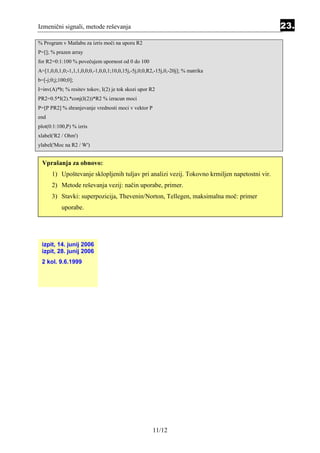 Izmenični signali, metode reševanja                                                           23.
% Program v Matlabu za izris moči na uporu R2
P=[]; % prazen array
for R2=0:1:100 % povečujem upornost od 0 do 100
A=[1,0,0,1,0;-1,1,1,0,0;0,-1,0,0,1;10,0,15j,-5j,0;0,R2,-15j,0,-20j]; % matrika
b=[-j;0;j;100;0];
I=inv(A)*b; % resitev tokov, I(2) je tok skozi upor R2
PR2=0.5*I(2).*conj(I(2))*R2 % izracun moci
P=[P PR2] % shranjevanje vrednosti moci v vektor P
end
plot(0:1:100,P) % izris
xlabel('R2 / Ohm')
ylabel('Moc na R2 / W')


  Vprašanja za obnovo:
      1) Upoštevanje sklopljenih tuljav pri analizi vezij. Tokovno krmiljen napetostni vir.
      2) Metode reševanja vezij: način uporabe, primer.
      3) Stavki: superpozicija, Thevenin/Norton, Tellegen, maksimalna moč: primer
           uporabe.




 izpit, 14. junij 2006
 izpit, 28. junij 2006
 2 kol. 9.6.1999




                                                      11/12
 