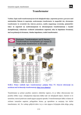 Izmenični signali, transformator                                                            24.

                                     Transformator

Vsebina: Zapis enačb transformatorja kot dveh sklopljenih tuljav, napetostna prestava, povezava med
maksimalnim fluksom in napetostjo, neobremenjen transformator in magnetilni tok, obremenjen
transformator in ravnotežni tok, tokovna prestava, enačba magnetnega ravnotežja, ponazoritev
tokov in napetosti na neobremenjenem in obremenjenem transformatorju s kazalci
(kompleksorji), reducirane vrednosti (sekundarne napetosti, toka in impedance bremena),
moč na primarju in bremenu, vhodna impedanca, realni transformator.




SLIKA: Primer različnih tipov transformatorjev podjetja Elma TT. Osnovni informaciji sta
navidezna moč in dimenzije transformatorja. http://www.elmatt.si/


Transformator je primer posebno zanimive električne naprave, ki jo lahko obravnavamo kot
posebno obliko vezja s sklopljenima tuljavama (lahko tudi več sklopljenih tuljav). Zanimiv ni le
teoretično, temveč predvsem zaradi njegove pogoste uporabe. S transformatorjem lahko zvišamo ali
znižamo izmenično napetost, prilagodimo breme, ga uporabimo za merjenja, kot ločilni
transformator, itd.. Ne vsebuje gibljivih delov in je s tem njegova življenjska doba dolga, poleg


                                            1/11
 