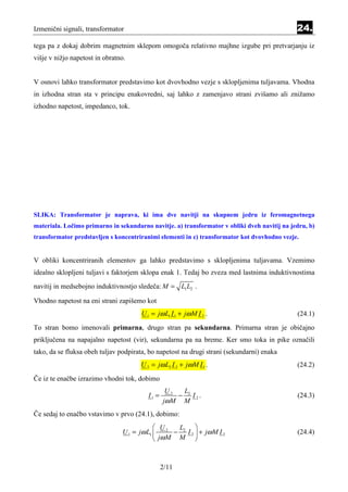 Izmenični signali, transformator                                                              24.
tega pa z dokaj dobrim magnetnim sklepom omogoča relativno majhne izgube pri pretvarjanju iz
višje v nižjo napetost in obratno.


V osnovi lahko transformator predstavimo kot dvovhodno vezje s sklopljenima tuljavama. Vhodna
in izhodna stran sta v principu enakovredni, saj lahko z zamenjavo strani zvišamo ali znižamo
izhodno napetost, impedanco, tok.




SLIKA: Transformator je naprava, ki ima dve navitji na skupnem jedru iz feromagnetnega
materiala. Ločimo primarno in sekundarno navitje. a) transformator v obliki dveh navitij na jedru, b)
transformator predstavljen s koncentriranimi elementi in c) transformator kot dvovhodno vezje.


V obliki koncentriranih elementov ga lahko predstavimo s sklopljenima tuljavama. Vzemimo
idealno sklopljeni tuljavi s faktorjem sklopa enak 1. Tedaj bo zveza med lastnima induktivnostima
navitij in medsebojno induktivnostjo sledeča: M = L1 L2 .

Vhodno napetost na eni strani zapišemo kot
                                       U 1 = jω L1 I 1 + jω M I 2 .                           (24.1)
To stran bomo imenovali primarna, drugo stran pa sekundarna. Primarna stran je običajno
priključena na napajalno napetost (vir), sekundarna pa na breme. Ker smo toka in pike označili
tako, da se fluksa obeh tuljav podpirata, bo napetost na drugi strani (sekundarni) enaka
                                      U 2 = jω L2 I 2 + jω M I 1 .                            (24.2)
Če iz te enačbe izrazimo vhodni tok, dobimo
                                                  U2  L
                                          I1 =       − 2 I2.                                  (24.3)
                                                 jω M M
Če sedaj to enačbo vstavimo v prvo (24.1), dobimo:
                                             U2   L      
                                U 1 = jω L1      − 2 I 2  + jω M I 2                        (24.4)
                                             jω M M 



                                                 2/11
 