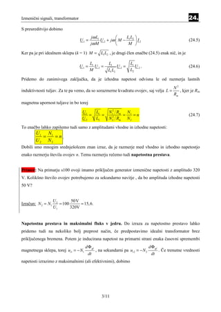 Izmenični signali, transformator                                                                          24.
S preureditvijo dobimo
                                          jω L1              LL 
                                   U1 =         U 2 + jω  M − 1 2  I 2                                  (24.5)
                                          jω M                M 

Ker pa je pri idealnem sklepu (k = 1) M = L1 L2 , je drugi člen enačbe (24.5) enak nič, in je

                                          L1          L1           L1
                                   U1 =      U2 =           U2 =      U2.                                 (24.6)
                                          M           L1 L2        L2

Pridemo do zanimivega zaključka, da je izhodna napetost odvisna le od razmerja lastnih
                                                                                     N2
induktivnosti tuljav. Za te pa vemo, da so sorazmerne kvadratu ovojev, saj velja L =    , kjer je Rm
                                                                                     Rm
magnetna upornost tuljave in bo torej

                                    U1         L1      N12 Rm N1
                                       =          =      2
                                                             =    =n                                      (24.7)
                                    U2         L2      N 2 Rm N 2

To enačbo lahko zapišemo tudi samo z amplitudami vhodne in izhodne napetosti:
        U1 N1
          =   =n.
        U2 N2
Dobili smo mnogim srednješolcem znan izraz, da je razmerje med vhodno in izhodno napetostjo
enako razmerju števila ovojev n. Temu razmerju rečemo tudi napetostna prestava.


Primer: Na primarju s100 ovoji imamo priključen generator izmenične napetosti z amplitudo 320
V. Kolikšno število ovojev potrebujemo za sekundarno navitje , da bo amplituda izhodne napetosti
50 V?


                    U2       50V
Izračun: N 2 = N1      = 100      ≈ 15, 6.
                    U1       320V


Napetostna prestava in maksimalni fluks v jedru. Do izraza za napetostno prestavo lahko
pridemo tudi na nekoliko bolj preprost način, če predpostavimo idealni transformator brez
priključenega bremena. Potem je inducirana napetost na primarni strani enaka časovni spremembi
                                      d Φ gl                                     d Φ gl
magnetnega sklepa, torej ui1 = − N1            , na sekundarni pa ui 2 = − N 2            . Če trenutne vrednosti
                                       dt                                         dt
napetosti izrazimo z maksimalnimi (ali efektivnimi), dobimo




                                                  3/11
 