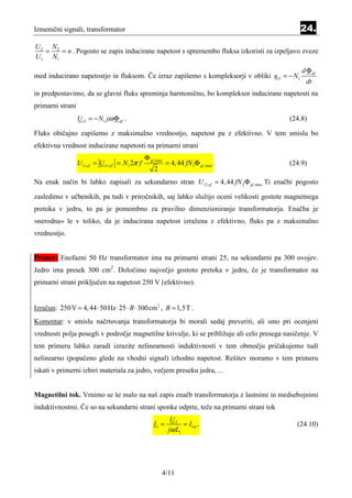 Izmenični signali, transformator                                                               24.
U2 N2
  =   = n . Pogosto se zapis inducirane napetost s spremembo fluksa izkoristi za izpeljavo zveze
U1 N1
                                                                                                d Φ gl
med inducirano napetostjo in fluksom. Če izraz zapišemo s kompleksorji v obliki u i1 = − N1
                                                                                                 dt
in predpostavimo, da se glavni fluks spreminja harmonično, bo kompleksor inducirane napetosti na
primarni strani
                  U i1 = − N1 jω Φ gl .                                                    (24.8)

Fluks običajno zapišemo z maksimalno vrednostjo, napetost pa z efektivno. V tem smislu bo
efektivna vrednost inducirane napetosti na primarni strani
                                                Φ gl ,max
                  U i1,ef = U i1,ef = N1 2π f               = 4, 44 fN1Φ gl ,max .         (24.9)
                                                    2
Na enak način bi lahko zapisali za sekundarno stran U i 2,ef = 4, 44 fN 2Φ gl ,max Ti enačbi pogosto

zasledimo v učbenikih, pa tudi v priročnikih, saj lahko služijo oceni velikosti gostote magnetnega
pretoka v jedru, to pa je pomembno za pravilno dimenzioniranje transformatorja. Enačba je
»nerodna« le v toliko, da je inducirana napetost izražena z efektivno, fluks pa z maksimalno
vrednostjo.


Primer: Enofazni 50 Hz transformator ima na primarni strani 25, na sekundarni pa 300 ovojev.
Jedro ima presek 300 cm2. Določimo največjo gostoto pretoka v jedru, če je transformator na
primarni strani priključen na napetost 250 V (efektivno).


Izračun: 250 V = 4, 44 ⋅ 50 Hz ⋅ 25 ⋅ B ⋅ 300cm 2 , B = 1,5T .
Komentar: v smislu načrtovanja transformatorja bi morali sedaj preveriti, ali smo pri ocenjeni
vrednosti polja posegli v področje magnetilne krivulje, ki se približuje ali celo presega nasičenje. V
tem primeru lahko zaradi izrazite nelinearnosti induktivnosti v tem območju pričakujemo tudi
nelinearno (popačeno glede na vhodni signal) izhodno napetost. Rešitev moramo v tem primeru
iskati v primerni izbiri materiala za jedro, večjem preseku jedra, ...


Magnetilni tok. Vrnimo se še malo na naš zapis enačb transformatorja z lastnimi in medsebojnimi
induktivnostmi. Če so na sekundarni strani sponke odprte, teče na primarni strani tok
                                                              U1
                                                    I1 =           = I1m .                    (24.10)
                                                             jω L1




                                                        4/11
 