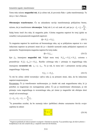Izmenični signali, transformator                                                                                 24.
Temu toku rečemo magnetilni tok, ki je očitno tok, ki povzroča fluks v jedru transformatorja. Ta
tok je v fazi s fluksom.


Obremenjen transformator. Če na sekundarno navitje transformatorja priključimo breme,
                                                                                                                   U2
rečemo, da je transformator obremenjen. Tedaj tok I2 ni več enak nič, pač pa je − I 2 = I b =                         .
                                                                                                                   Zb
Sedaj bomo imeli dva toka, ki magnetita jedro. Celotna magnetna napetost bo torej (glede na
označbe) vsota posameznih magnetnih napetosti:
                                                  Θ = N1 I 1 + N 2 I 2 .                                       (24.11)
Ta magnetna napetost bo neodvisna od bremenskega toka, saj se priključena napetost in s tem
inducirana napetost na primarni strani (ki je v idealnih razmerah enaka priključeni napetosti) ni
spremenila. Nespremenjena magnetna napetost bo torej enaka
                                                      Θ = N1 I 1m ,                                            (24.12)

kjer I1m imenujemo magnetilni tok. Veljati mora torej N1 I 1m = N1 I 1 + N 2 I 2 oziroma s

preureditvijo N1 ( I 1 − I 1m ) = − N 2 I 2 . Razliko celotnega toka v primarju in magnetilnega toka

imenujemo ravnotežni tok: I 1r = I 1 − I 1m . To je tok, ki mora teči v primarnem navitju poleg
magnetilnega. Velja torej
                                                   N1 I 1r = − N 2 I 2 .                                       (24.13)
Ta tok bo očitno »držal ravnotežje« vplivu toka I2 na primarni strani, tako, da bo inducirana
napetost nespremenjena.
Povzemimo: Če je transformator neobremenjen, je vhodni tok enak magnetilnemu toku, ki je
potreben za magnetenje (in razmagnetenje jedra). Če pa je transformator obremenjen, je tok
primarja vsota magnetilnega in ravnotežnega toka, pri čemer je magnetilni tok običajno dosti
manjši od ravnotežnega:
                               N2
I 1 = I 1m + I 1r ≈ I 1r = −      I2.
                               N1
*
    Ta pomemben rezultat, da bo razmerje tokov (približno) obratno sorazmerno številu ovojev
zapišimo še enkrat:
                                                      I1    1
                                                         =−                                                    (24.14)
                                                      I2    n


*
 Negativen predznak pri tokovni prestavi se pogosto v literaturi ne pojavlja. Tu je posledica tega, da tokove pišemo s
kompleksorji in da smo označili tok I2 v nasprotni smeri kot tok bremena.


                                                      5/11
 