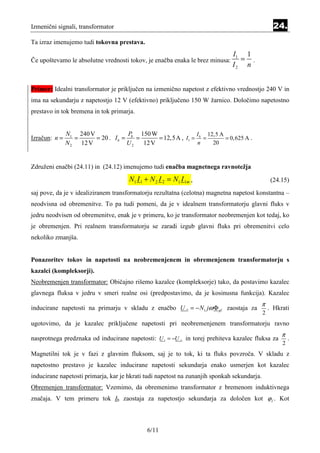 Izmenični signali, transformator                                                                   24.
Ta izraz imenujemo tudi tokovna prestava.
                                                                              I1 1
Če upoštevamo le absolutne vrednosti tokov, je enačba enaka le brez minusa:     = .
                                                                              I2 n


Primer: Idealni transformator je priključen na izmenično napetost z efektivno vrednostjo 240 V in
ima na sekundarju z napetostjo 12 V (efektivno) priključeno 150 W žarnico. Določimo napetostno
prestavo in tok bremena in tok primarja.


               N1 240 V              P 150 W                 I 12,5 A
Izračun: n =      =     = 20 . I b = b =      = 12, 5A , I1 = b =     = 0,625 A .
               N 2 12 V             U2   12 V                 n   20



Združeni enačbi (24.11) in (24.12) imenujemo tudi enačba magnetnega ravnotežja
                                      N1 I 1 + N 2 I 2 = N1 I 1m ,                                (24.15)
saj pove, da je v idealiziranem transformatorju rezultatna (celotna) magnetna napetost konstantna –
neodvisna od obremenitve. To pa tudi pomeni, da je v idealnem transformatorju glavni fluks v
jedru neodvisen od obremenitve, enak je v primeru, ko je transformator neobremenjen kot tedaj, ko
je obremenjen. Pri realnem transformatorju se zaradi izgub glavni fluks pri obremenitvi celo
nekoliko zmanjša.


Ponazoritev tokov in napetosti na neobremenjenem in obremenjenem transformatorju s
kazalci (kompleksorji).
Neobremenjen transformator: Običajno rišemo kazalce (kompleksorje) tako, da postavimo kazalec
glavnega fluksa v jedru v smeri realne osi (predpostavimo, da je kosinusna funkcija). Kazalec
                                                                                             π
inducirane napetosti na primarju v skladu z enačbo U i1 = − N1 jω Φ gl zaostaja za               . Hkrati
                                                                                             2
ugotovimo, da je kazalec priključene napetosti pri neobremenjenem transformatorju ravno
                                                                                                      π
nasprotnega predznaka od inducirane napetosti: U 1 = −U i1 in torej prehiteva kazalec fluksa za           .
                                                                                                      2
Magnetilni tok je v fazi z glavnim fluksom, saj je to tok, ki ta fluks povzroča. V skladu z
napetostno prestavo je kazalec inducirane napetosti sekundarja enako usmerjen kot kazalec
inducirane napetosti primarja, kar je hkrati tudi napetost na zunanjih sponkah sekundarja.
Obremenjen transformator: Vzemimo, da obremenimo transformator z bremenom induktivnega
značaja. V tem primeru tok Ib zaostaja za napetostjo sekundarja za določen kot ϕ2 . Kot



                                             6/11
 