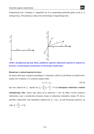 Izmenični signali, transformator                                                              24.
kompenzacija teče v primarju t.i. magnetilni tok, ki je nasprotnega predznaka glede na tok I2 in
enakega kot Ib. Tok primarja je sedaj vsota ravnotežnega in magnetilnega toka.




SLIKA: Kompleksorji glavnega fluksa, priključene napetosti, induciranih napetosti in napetosti na
bremenu: a) neobremenjen transformator, b) obremenjen transformator.


Reducirane vrednosti napetosti in tokov.
Za analizo delovanja se pogosto uporabljajo t.i. reducirane veličine, ki jih dobimo na sledeči način:
enačbo (24.15) delimo z N1 in dobimo enačbo oblike
                                               I 1 + I 2 = I 1m ,
                                                      '
                                                                                             (24.16)
                                                N2      I
kjer smo zapisali tok I 2 zapisali kot I 2 =       I 2 = 2 . Ta tok imenujemo reducirana vrednost
                            '            '

                                                N1       n
sekundarnega toka, namen tega zapisa pa je predvsem v tem, da lahko tvorimo preprosto
nadomestno vezje z nereducirano primarno stranjo in reducirano sekundarno stranjo. Pri tem je
potrebno »reduciratni« tudi sekundarno napetost kot U 2 = nU 2 , pa tudi bremensko upornost, saj
                                                                    '


              '
         U
velja Z = ' 2 = n 2 Z b .
        '
        b
          I2




                                                7/11
 